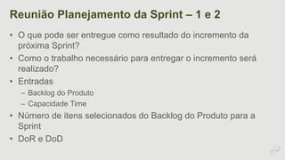 Reunião Planejamento da Sprint – 1 e 2 
• O que pode ser entregue como resultado do incremento da 
próxima Sprint? 
• Como o trabalho necessário para entregar o incremento será 
realizado? 
• Entradas 
– Backlog do Produto 
– Capacidade Time 
• Número de itens selecionados do Backlog do Produto para a 
Sprint 
• DoR e DoD 
 