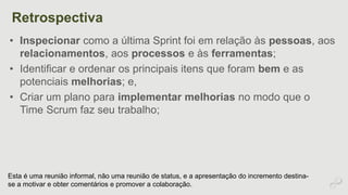 Retrospectiva 
• Inspecionar como a última Sprint foi em relação às pessoas, aos 
relacionamentos, aos processos e às ferramentas; 
• Identificar e ordenar os principais itens que foram bem e as 
potenciais melhorias; e, 
• Criar um plano para implementar melhorias no modo que o 
Time Scrum faz seu trabalho; 
Esta é uma reunião informal, não uma reunião de status, e a apresentação do incremento destina-se 
a motivar e obter comentários e promover a colaboração. 
 