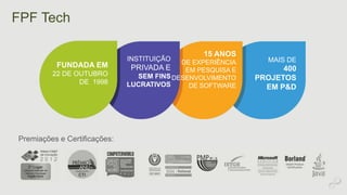 FPF Tech 
FUNDADA EM 
22 DE OUTUBRO 
DE 1998 
Premiações e Certificações: 
INSTITUIÇÃO 
PRIVADA E 
SEM FINS 
LUCRATIVOS 
15 ANOS 
DE EXPERIÊNCIA 
EM PESQUISA E 
DESENVOLVIMENTO 
DE SOFTWARE 
MAIS DE 
400 
PROJETOS 
EM P&D 
 