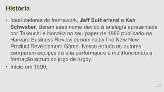 História 
• Idealizadores do framework, Jeff Sutherland e Ken 
Schwaber, deram esse nome devido à analogia apresentada 
por Takeuchi e Nonaka no seu paper de 1986 publicado na 
Harvard Business Review denominado The New New 
Product Development Game. Nesse estudo os autores 
comparam equipes de alta performance e multifuncionais à 
formação scrum do jogo de rugby. 
• Início em 1990; 
 