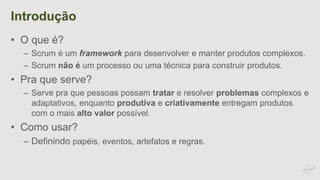 Introdução 
• O que é? 
– Scrum é um framework para desenvolver e manter produtos complexos. 
– Scrum não é um processo ou uma técnica para construir produtos. 
• Pra que serve? 
– Serve pra que pessoas possam tratar e resolver problemas complexos e 
adaptativos, enquanto produtiva e criativamente entregam produtos 
com o mais alto valor possível. 
• Como usar? 
– Definindo papéis, eventos, artefatos e regras. 
 
