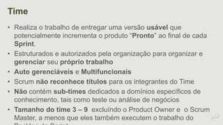 Time 
• Realiza o trabalho de entregar uma versão usável que 
potencialmente incrementa o produto “Pronto” ao final de cada 
Sprint. 
• Estruturados e autorizados pela organização para organizar e 
gerenciar seu próprio trabalho 
• Auto gerenciáveis e Multifuncionais 
• Scrum não reconhece títulos para os integrantes do Time 
• Não contém sub-times dedicados a domínios específicos de 
conhecimento, tais como teste ou análise de negócios 
• Tamanho do time 3 – 9 excluíndo o Product Owner e o Scrum 
Master, a menos que eles também executem o trabalho do 
Backlog da Sprint. 
 