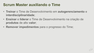 Scrum Master auxiliando o Time 
• Treinar o Time de Desenvolvimento em autogerenciamento e 
interdisciplinaridade; 
• Ensinar e liderar o Time de Desenvolvimento na criação de 
produtos de alto valor; 
• Remover impedimentos para o progresso do Time; 
 