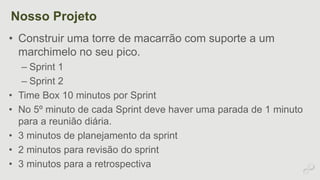 Nosso Projeto 
• Construir uma torre de macarrão com suporte a um 
marchimelo no seu pico. 
– Sprint 1 
– Sprint 2 
• Time Box 10 minutos por Sprint 
• No 5º minuto de cada Sprint deve haver uma parada de 1 minuto 
para a reunião diária. 
• 3 minutos de planejamento da sprint 
• 2 minutos para revisão do sprint 
• 3 minutos para a retrospectiva 
 