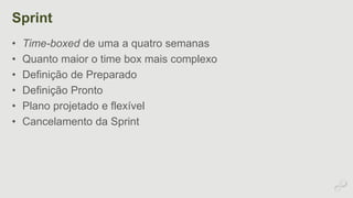 Sprint 
• Time-boxed de uma a quatro semanas 
• Quanto maior o time box mais complexo 
• Definição de Preparado 
• Definição Pronto 
• Plano projetado e flexível 
• Cancelamento da Sprint 
 
