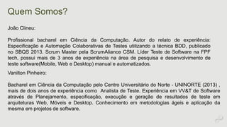 Quem Somos? 
João Clineu: 
Profissional bacharel em Ciência da Computação. Autor do relato de experiência: 
Especificação e Automação Colaborativas de Testes utilizando a técnica BDD, publicado 
no SBQS 2013. Scrum Master pela ScrumAliance CSM. Líder Teste de Software na FPF 
tech, possui mais de 3 anos de experiência na área de pesquisa e desenvolvimento de 
teste software(Mobile, Web e Desktop) manual e automatizados. 
Vanilton Pinheiro: 
Bacharel em Ciência da Computação pelo Centro Universitário do Norte - UNINORTE (2013) , 
mais de dois anos de experiência como Analista de Teste. Experiência em VV&T de Software 
através de Planejamento, especificação, execução e geração de resultados de teste em 
arquiteturas Web, Móveis e Desktop. Conhecimento em metodologias ágeis e aplicação da 
mesma em projetos de software. 
 