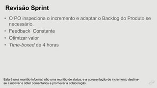 Revisão Sprint 
• O PO inspeciona o incremento e adaptar o Backlog do Produto se 
necessário. 
• Feedback Constante 
• Otimizar valor 
• Time-boxed de 4 horas 
Esta é uma reunião informal, não uma reunião de status, e a apresentação do incremento destina-se 
a motivar e obter comentários e promover a colaboração. 
 
