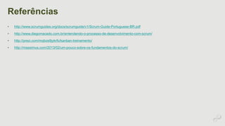 Referências 
• http://www.scrumguides.org/docs/scrumguide/v1/Scrum-Guide-Portuguese-BR.pdf 
• http://www.diegomacedo.com.br/entendendo-o-processo-de-desenvolvimento-com-scrum/ 
• http://prezi.com/mqbze9jykrfo/kanban-treinamento/ 
• http://massimus.com/2013/02/um-pouco-sobre-os-fundamentos-do-scrum/ 
 