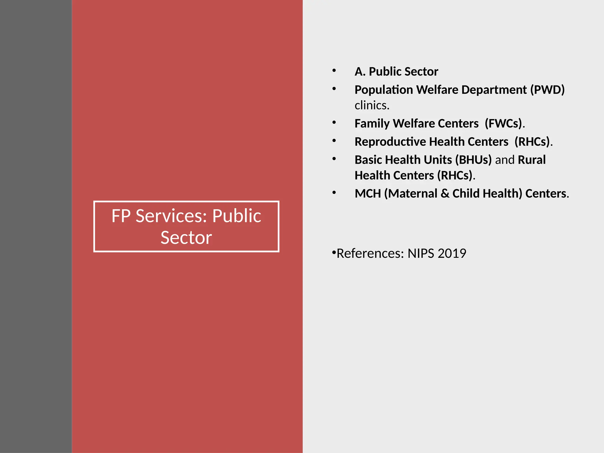 FP Services: Public
Sector
• A. Public Sector
• Population Welfare Department (PWD)
clinics.
• Family Welfare Centers (FWCs).
• Reproductive Health Centers (RHCs).
• Basic Health Units (BHUs) and Rural
Health Centers (RHCs).
• MCH (Maternal & Child Health) Centers.
•References: NIPS 2019
 