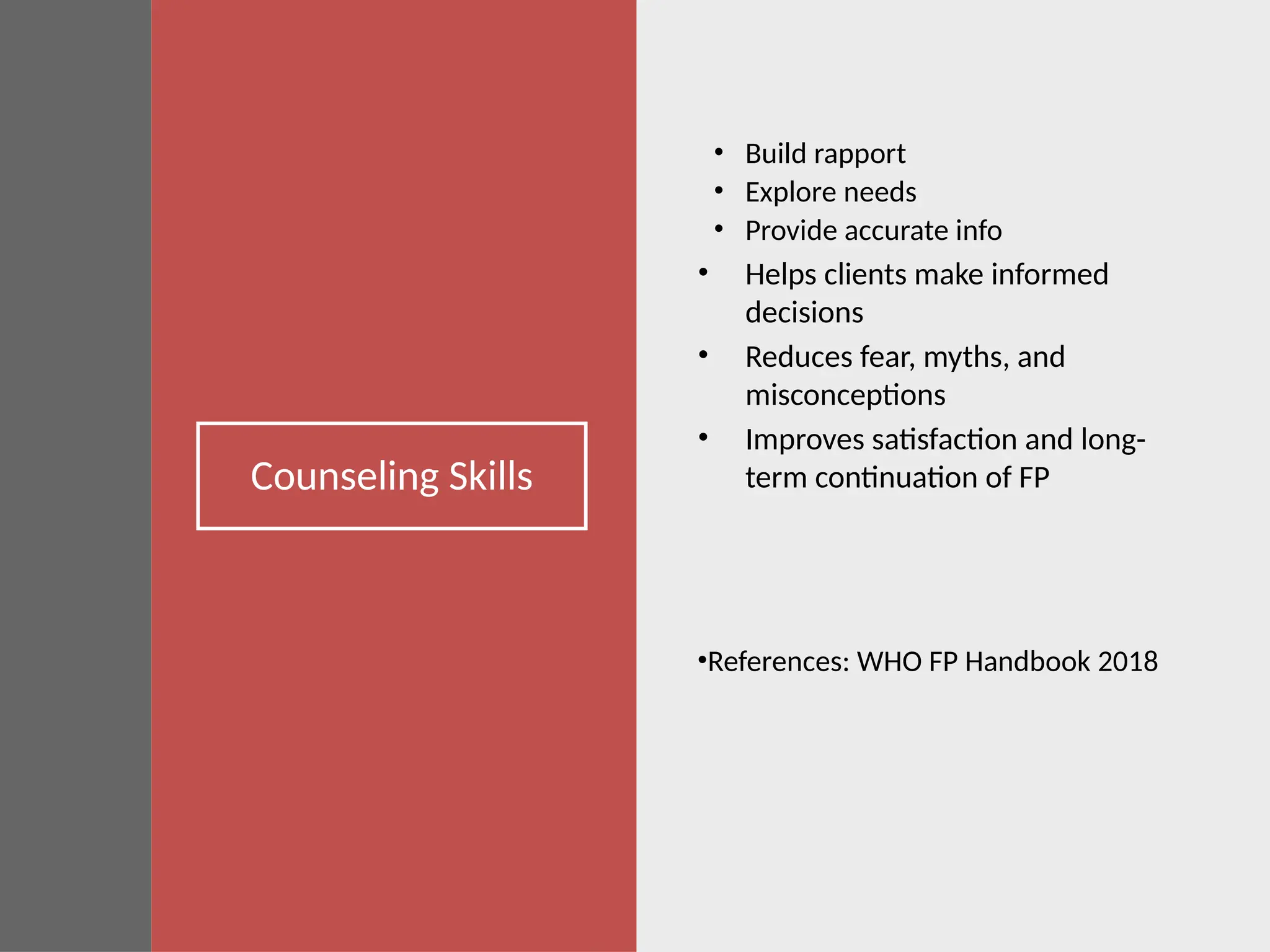 Counseling Skills
• Build rapport
• Explore needs
• Provide accurate info
• Helps clients make informed
decisions
• Reduces fear, myths, and
misconceptions
• Improves satisfaction and long-
term continuation of FP
•References: WHO FP Handbook 2018
 