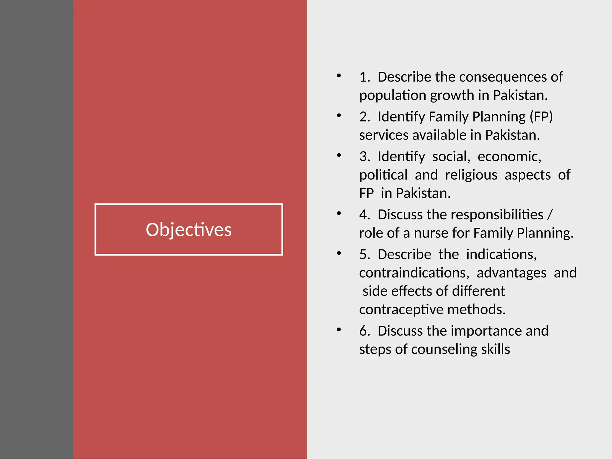 Objectives
• 1. Describe the consequences of
population growth in Pakistan.
• 2. Identify Family Planning (FP)
services available in Pakistan.
• 3. Identify social, economic,
political and religious aspects of
FP in Pakistan.
• 4. Discuss the responsibilities /
role of a nurse for Family Planning.
• 5. Describe the indications,
contraindications, advantages and
side effects of different
contraceptive methods.
• 6. Discuss the importance and
steps of counseling skills
 