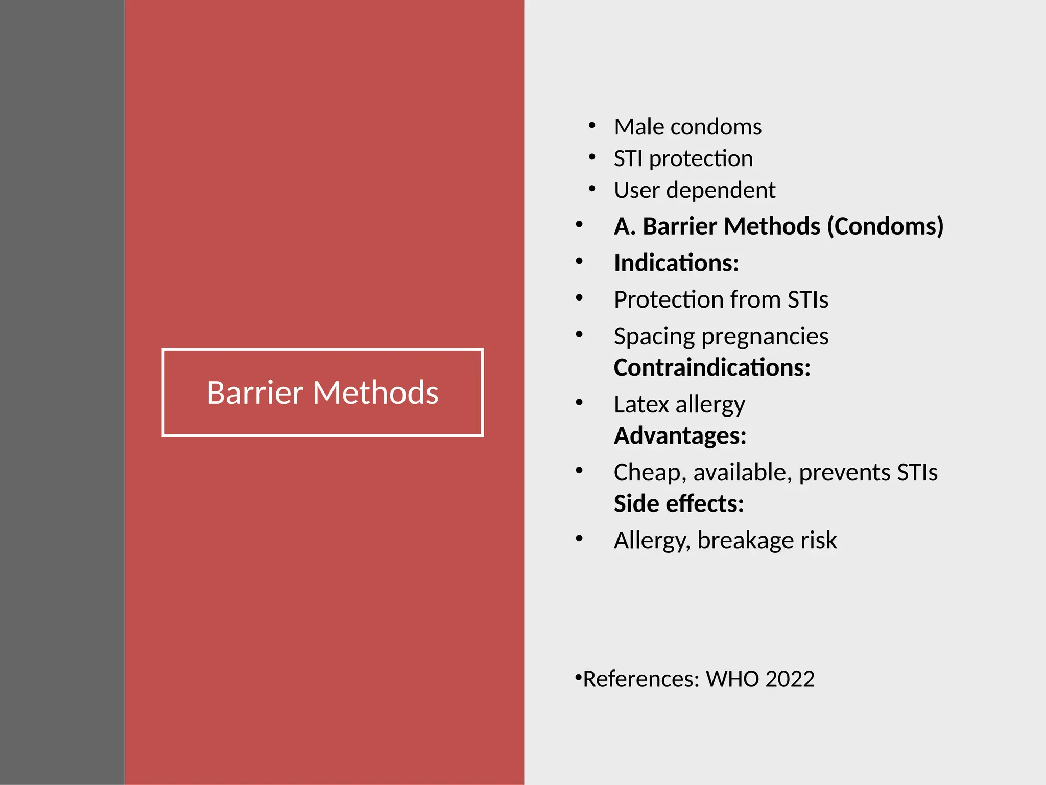 Barrier Methods
• Male condoms
• STI protection
• User dependent
• A. Barrier Methods (Condoms)
• Indications:
• Protection from STIs
• Spacing pregnancies
Contraindications:
• Latex allergy
Advantages:
• Cheap, available, prevents STIs
Side effects:
• Allergy, breakage risk
•References: WHO 2022
 