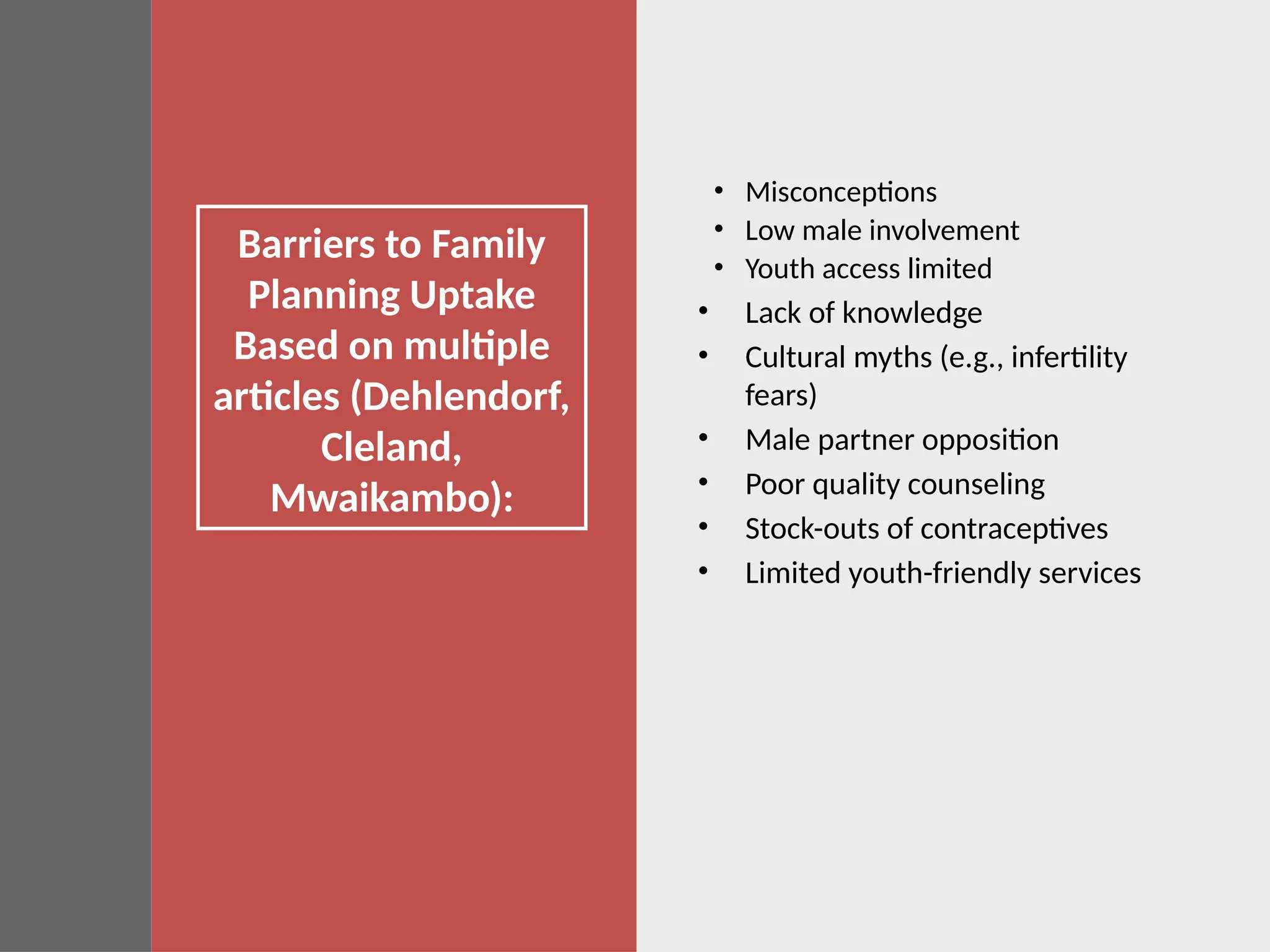 Barriers to Family
Planning Uptake
Based on multiple
articles (Dehlendorf,
Cleland,
Mwaikambo):
• Misconceptions
• Low male involvement
• Youth access limited
• Lack of knowledge
• Cultural myths (e.g., infertility
fears)
• Male partner opposition
• Poor quality counseling
• Stock-outs of contraceptives
• Limited youth-friendly services
 