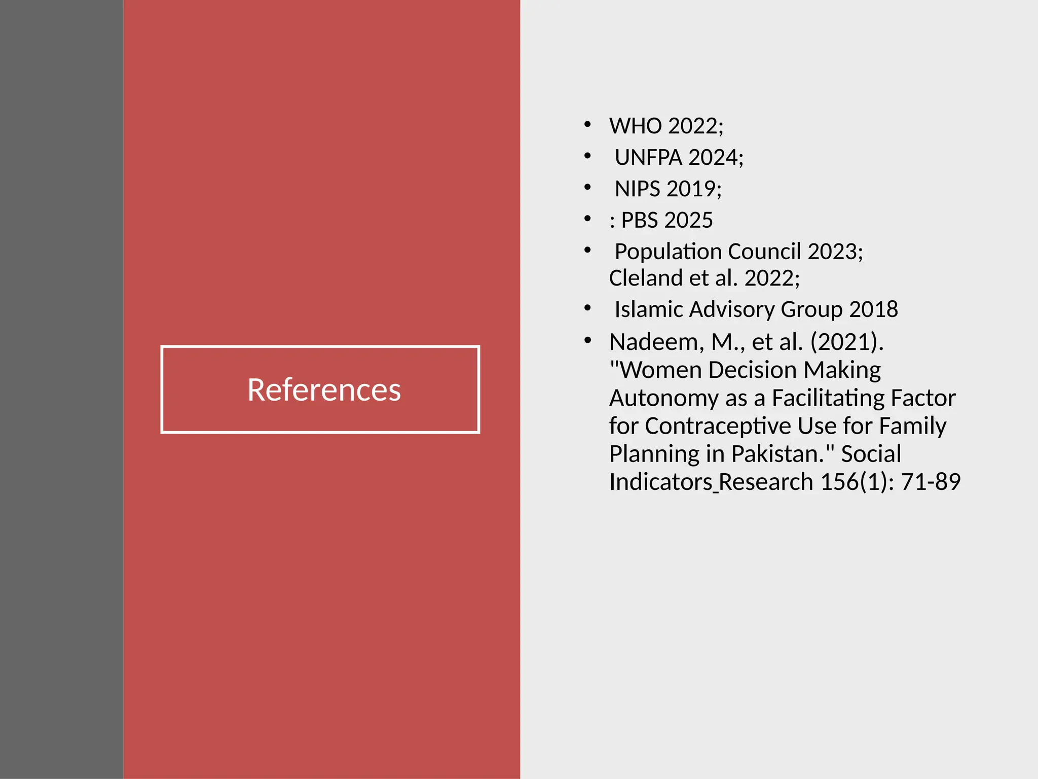 References
• WHO 2022;
• UNFPA 2024;
• NIPS 2019;
• : PBS 2025
• Population Council 2023;
Cleland et al. 2022;
• Islamic Advisory Group 2018
• Nadeem, M., et al. (2021).
"Women Decision Making
Autonomy as a Facilitating Factor
for Contraceptive Use for Family
Planning in Pakistan." Social
Indicators Research 156(1): 71-89
 