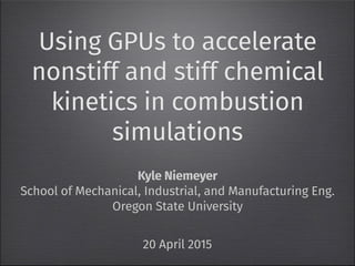 Using GPUs to accelerate
nonstiff and stiff chemical
kinetics in combustion
simulations
Kyle Niemeyer
School of Mechanical, Industrial, and Manufacturing Eng.
Oregon State University
20 April 2015
 