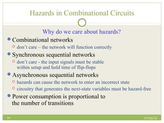17/05/1520
Hazards in Combinational Circuits
Why do we care about hazards?
Combinational networks
 don’t care – the network will function correctly
Synchronous sequential networks
 don’t care - the input signals must be stable
within setup and hold time of flip-flops
Asynchronous sequential networks
 hazards can cause the network to enter an incorrect state
 circuitry that generates the next-state variables must be hazard-free
Power consumption is proportional to
the number of transitions
 