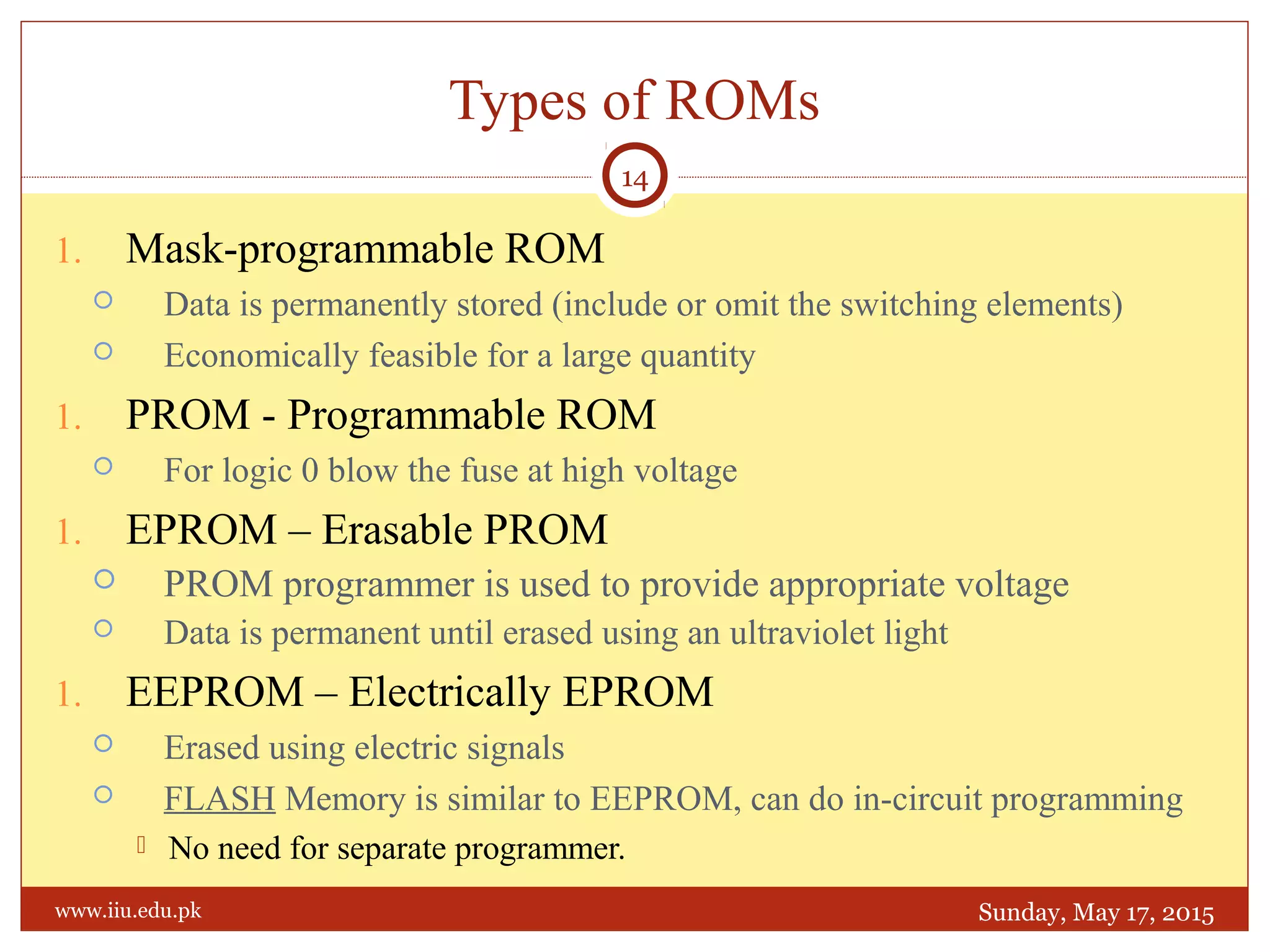 1. Mask-programmable ROM
 Data is permanently stored (include or omit the switching elements)
 Economically feasible for a large quantity
1. PROM - Programmable ROM
 For logic 0 blow the fuse at high voltage
1. EPROM – Erasable PROM
 PROM programmer is used to provide appropriate voltage
 Data is permanent until erased using an ultraviolet light
1. EEPROM – Electrically EPROM
 Erased using electric signals
 FLASH Memory is similar to EEPROM, can do in-circuit programming
 No need for separate programmer.
Types of ROMs
Sunday, May 17, 2015
14
www.iiu.edu.pk
 