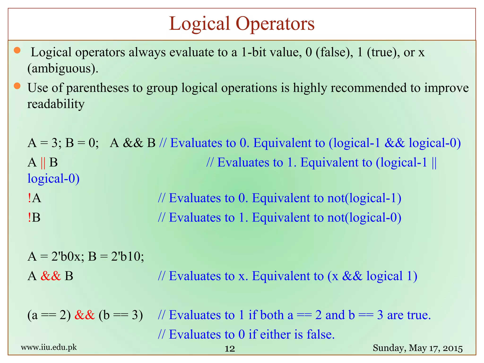  Logical operators always evaluate to a 1-bit value, 0 (false), 1 (true), or x
(ambiguous).
 Use of parentheses to group logical operations is highly recommended to improve
readability
A = 3; B = 0; A && B // Evaluates to 0. Equivalent to (logical-1 && logical-0)
A || B // Evaluates to 1. Equivalent to (logical-1 ||
logical-0)
!A // Evaluates to 0. Equivalent to not(logical-1)
!B // Evaluates to 1. Equivalent to not(logical-0)
A = 2'b0x; B = 2'b10;
A && B // Evaluates to x. Equivalent to (x && logical 1)
(a == 2) && (b == 3) // Evaluates to 1 if both a == 2 and b == 3 are true.
// Evaluates to 0 if either is false.
www.iiu.edu.pk Sunday, May 17, 2015
Logical Operators
12
 