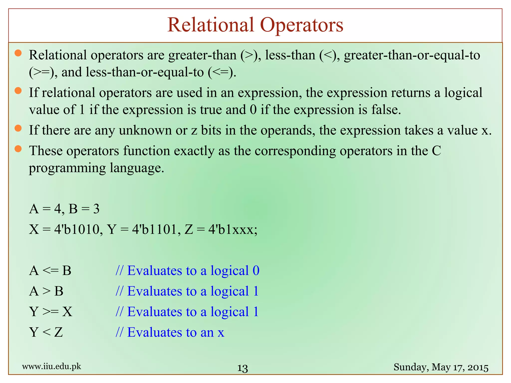  Relational operators are greater-than (>), less-than (<), greater-than-or-equal-to
(>=), and less-than-or-equal-to (<=).
 If relational operators are used in an expression, the expression returns a logical
value of 1 if the expression is true and 0 if the expression is false.
 If there are any unknown or z bits in the operands, the expression takes a value x.
 These operators function exactly as the corresponding operators in the C
programming language.
A = 4, B = 3
X = 4'b1010, Y = 4'b1101, Z = 4'b1xxx;
A <= B // Evaluates to a logical 0
A > B // Evaluates to a logical 1
Y >= X // Evaluates to a logical 1
Y < Z // Evaluates to an x
www.iiu.edu.pk Sunday, May 17, 2015
Relational Operators
13
 