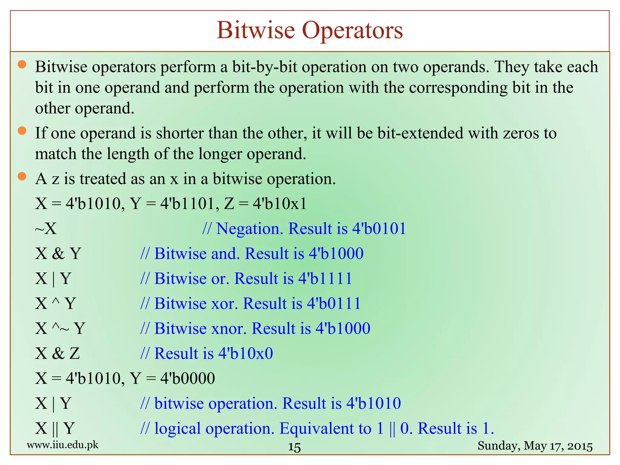  Bitwise operators perform a bit-by-bit operation on two operands. They take each
bit in one operand and perform the operation with the corresponding bit in the
other operand.
 If one operand is shorter than the other, it will be bit-extended with zeros to
match the length of the longer operand.
 A z is treated as an x in a bitwise operation.
X = 4'b1010, Y = 4'b1101, Z = 4'b10x1
~X // Negation. Result is 4'b0101
X & Y // Bitwise and. Result is 4'b1000
X | Y // Bitwise or. Result is 4'b1111
X ^ Y // Bitwise xor. Result is 4'b0111
X ^~ Y // Bitwise xnor. Result is 4'b1000
X & Z // Result is 4'b10x0
X = 4'b1010, Y = 4'b0000
X | Y // bitwise operation. Result is 4'b1010
X || Y // logical operation. Equivalent to 1 || 0. Result is 1.
www.iiu.edu.pk Sunday, May 17, 2015
Bitwise Operators
15
 