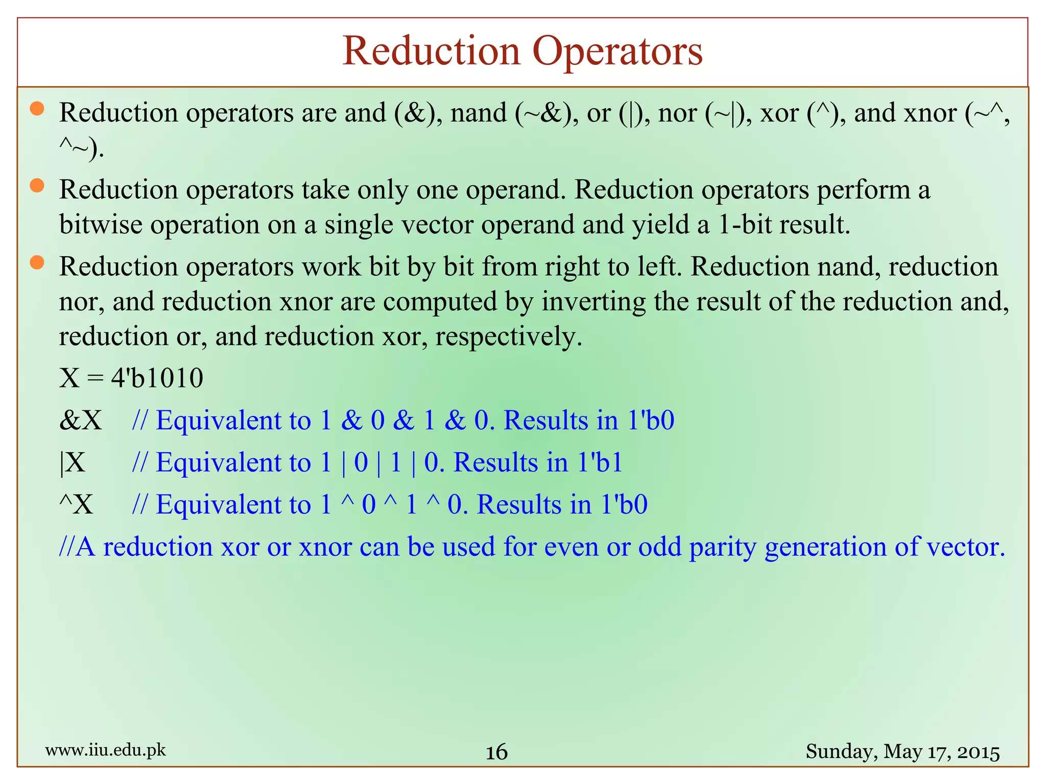  Reduction operators are and (&), nand (~&), or (|), nor (~|), xor (^), and xnor (~^,
^~).
 Reduction operators take only one operand. Reduction operators perform a
bitwise operation on a single vector operand and yield a 1-bit result.
 Reduction operators work bit by bit from right to left. Reduction nand, reduction
nor, and reduction xnor are computed by inverting the result of the reduction and,
reduction or, and reduction xor, respectively.
X = 4'b1010
&X // Equivalent to 1 & 0 & 1 & 0. Results in 1'b0
|X // Equivalent to 1 | 0 | 1 | 0. Results in 1'b1
^X // Equivalent to 1 ^ 0 ^ 1 ^ 0. Results in 1'b0
//A reduction xor or xnor can be used for even or odd parity generation of vector.
www.iiu.edu.pk Sunday, May 17, 2015
Reduction Operators
16
 