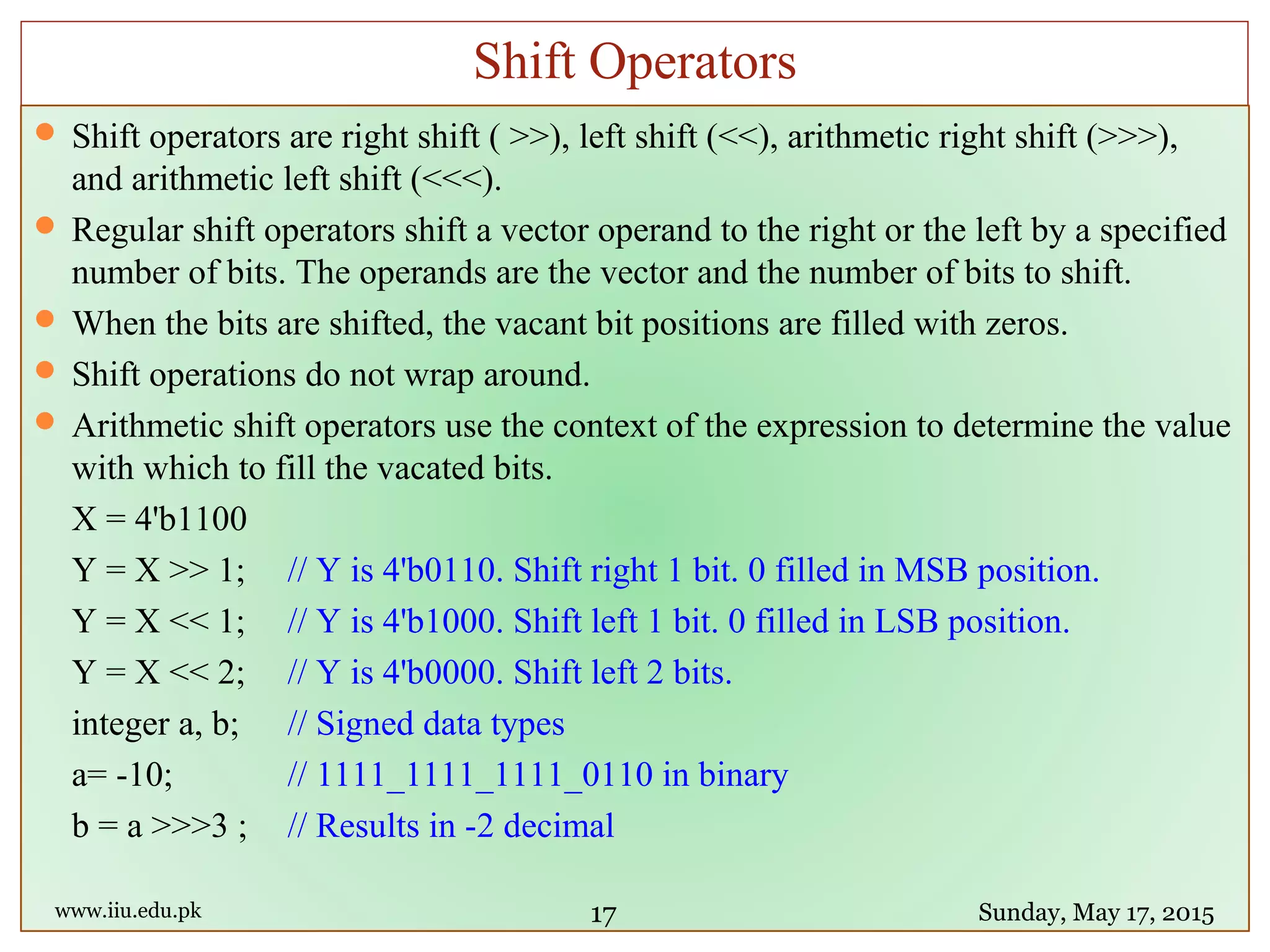  Shift operators are right shift ( >>), left shift (<<), arithmetic right shift (>>>),
and arithmetic left shift (<<<).
 Regular shift operators shift a vector operand to the right or the left by a specified
number of bits. The operands are the vector and the number of bits to shift.
 When the bits are shifted, the vacant bit positions are filled with zeros.
 Shift operations do not wrap around.
 Arithmetic shift operators use the context of the expression to determine the value
with which to fill the vacated bits.
X = 4'b1100
Y = X >> 1; // Y is 4'b0110. Shift right 1 bit. 0 filled in MSB position.
Y = X << 1; // Y is 4'b1000. Shift left 1 bit. 0 filled in LSB position.
Y = X << 2; // Y is 4'b0000. Shift left 2 bits.
integer a, b; // Signed data types
a= -10; // 1111_1111_1111_0110 in binary
b = a >>>3 ; // Results in -2 decimal
www.iiu.edu.pk Sunday, May 17, 2015
Shift Operators
17
 