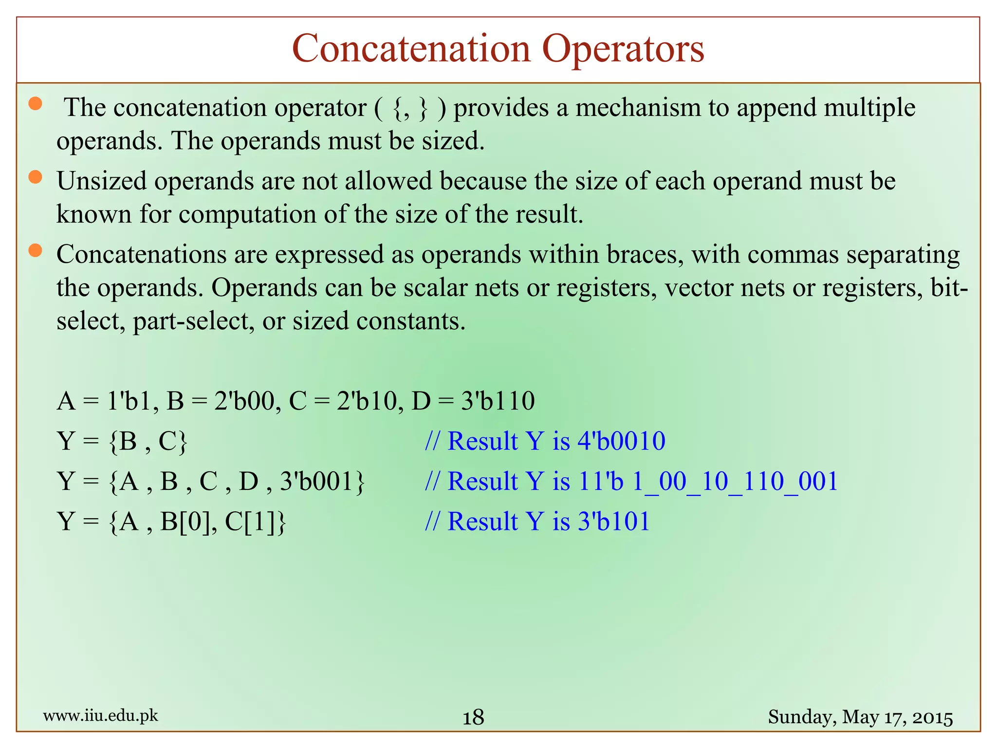  The concatenation operator ( {, } ) provides a mechanism to append multiple
operands. The operands must be sized.
 Unsized operands are not allowed because the size of each operand must be
known for computation of the size of the result.
 Concatenations are expressed as operands within braces, with commas separating
the operands. Operands can be scalar nets or registers, vector nets or registers, bit-
select, part-select, or sized constants.
A = 1'b1, B = 2'b00, C = 2'b10, D = 3'b110
Y = {B , C} // Result Y is 4'b0010
Y = {A , B , C , D , 3'b001} // Result Y is 11'b 1_00_10_110_001
Y = {A , B[0], C[1]} // Result Y is 3'b101
www.iiu.edu.pk Sunday, May 17, 2015
Concatenation Operators
18
 