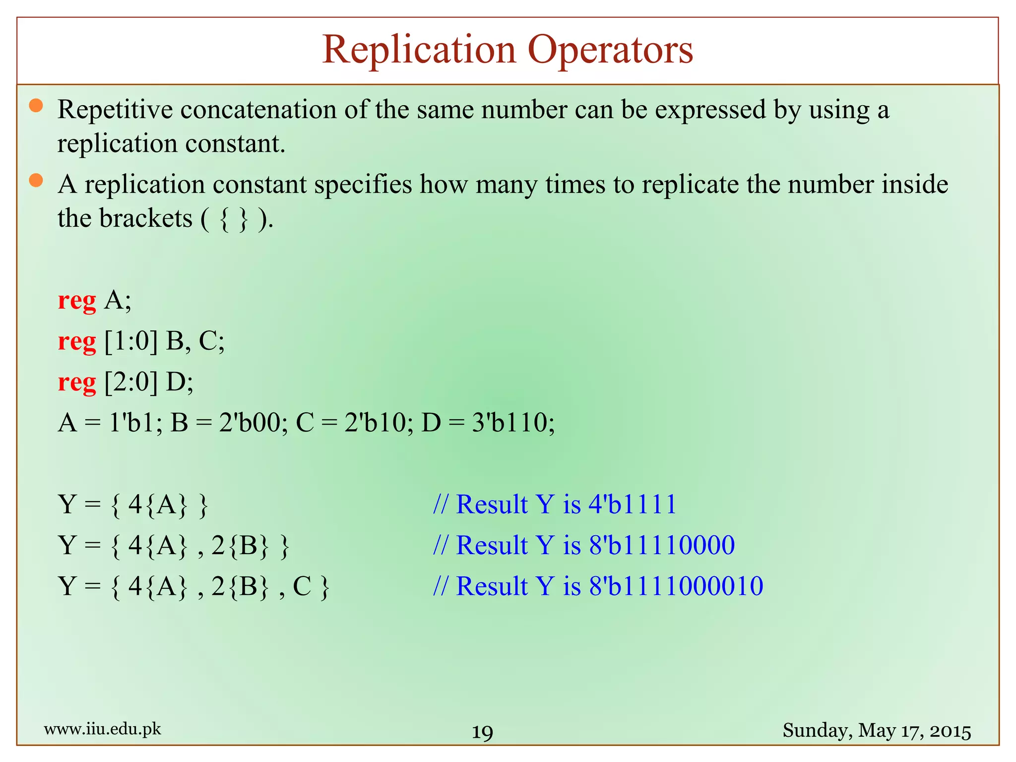  Repetitive concatenation of the same number can be expressed by using a
replication constant.
 A replication constant specifies how many times to replicate the number inside
the brackets ( { } ).
reg A;
reg [1:0] B, C;
reg [2:0] D;
A = 1'b1; B = 2'b00; C = 2'b10; D = 3'b110;
Y = { 4{A} } // Result Y is 4'b1111
Y = { 4{A} , 2{B} } // Result Y is 8'b11110000
Y = { 4{A} , 2{B} , C } // Result Y is 8'b1111000010
www.iiu.edu.pk Sunday, May 17, 2015
Replication Operators
19
 