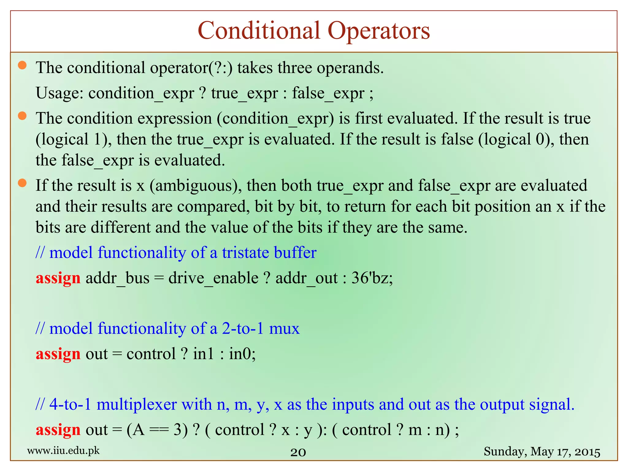  The conditional operator(?:) takes three operands.
Usage: condition_expr ? true_expr : false_expr ;
 The condition expression (condition_expr) is first evaluated. If the result is true
(logical 1), then the true_expr is evaluated. If the result is false (logical 0), then
the false_expr is evaluated.
 If the result is x (ambiguous), then both true_expr and false_expr are evaluated
and their results are compared, bit by bit, to return for each bit position an x if the
bits are different and the value of the bits if they are the same.
// model functionality of a tristate buffer
assign addr_bus = drive_enable ? addr_out : 36'bz;
// model functionality of a 2-to-1 mux
assign out = control ? in1 : in0;
// 4-to-1 multiplexer with n, m, y, x as the inputs and out as the output signal.
assign out = (A == 3) ? ( control ? x : y ): ( control ? m : n) ;
www.iiu.edu.pk Sunday, May 17, 2015
Conditional Operators
20
 