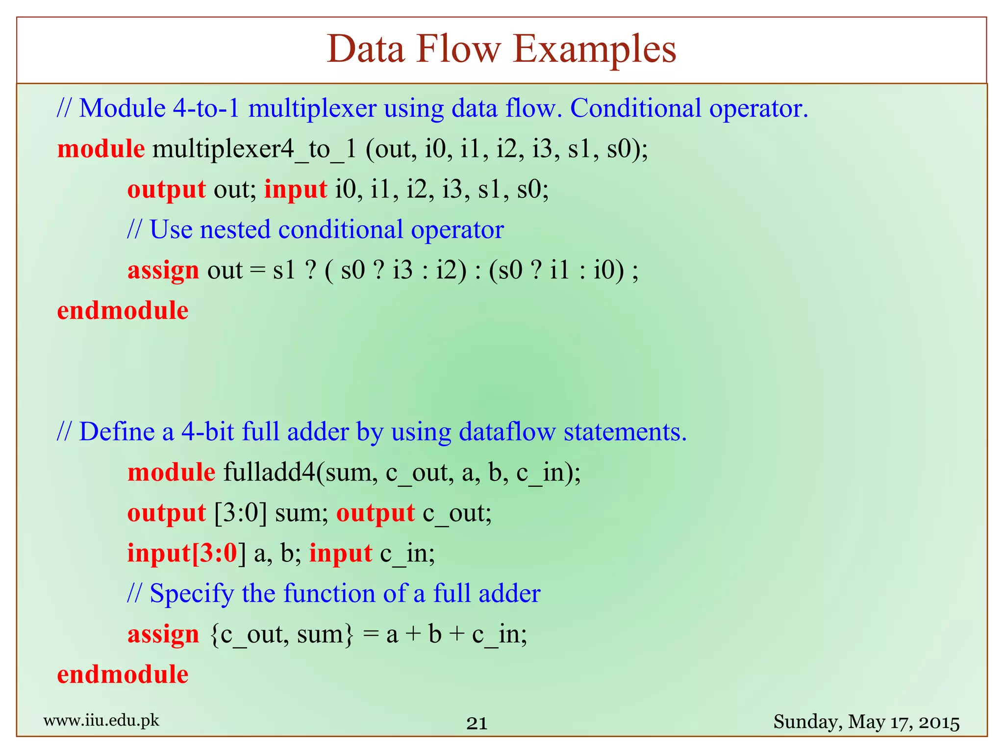 // Module 4-to-1 multiplexer using data flow. Conditional operator.
module multiplexer4_to_1 (out, i0, i1, i2, i3, s1, s0);
output out; input i0, i1, i2, i3, s1, s0;
// Use nested conditional operator
assign out = s1 ? ( s0 ? i3 : i2) : (s0 ? i1 : i0) ;
endmodule
// Define a 4-bit full adder by using dataflow statements.
module fulladd4(sum, c_out, a, b, c_in);
output [3:0] sum; output c_out;
input[3:0] a, b; input c_in;
// Specify the function of a full adder
assign {c_out, sum} = a + b + c_in;
endmodule
www.iiu.edu.pk Sunday, May 17, 2015
Data Flow Examples
21
 