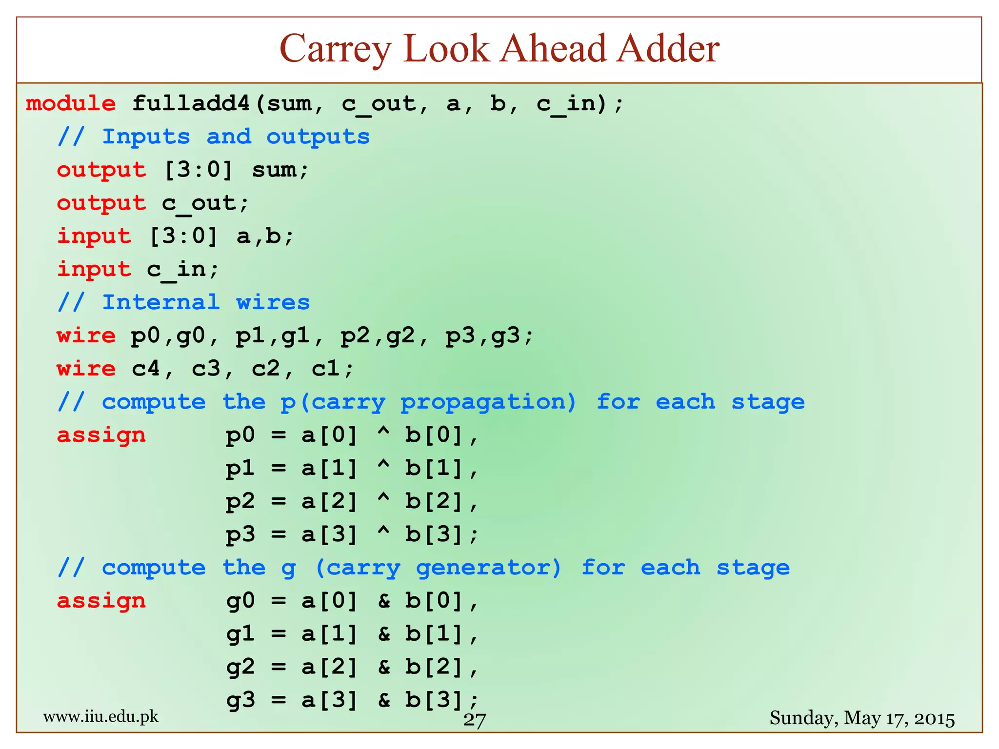 module fulladd4(sum, c_out, a, b, c_in);
// Inputs and outputs
output [3:0] sum;
output c_out;
input [3:0] a,b;
input c_in;
// Internal wires
wire p0,g0, p1,g1, p2,g2, p3,g3;
wire c4, c3, c2, c1;
// compute the p(carry propagation) for each stage
assign p0 = a[0] ^ b[0],
p1 = a[1] ^ b[1],
p2 = a[2] ^ b[2],
p3 = a[3] ^ b[3];
// compute the g (carry generator) for each stage
assign g0 = a[0] & b[0],
g1 = a[1] & b[1],
g2 = a[2] & b[2],
g3 = a[3] & b[3];
www.iiu.edu.pk Sunday, May 17, 2015
Carrey Look Ahead Adder
27
 
