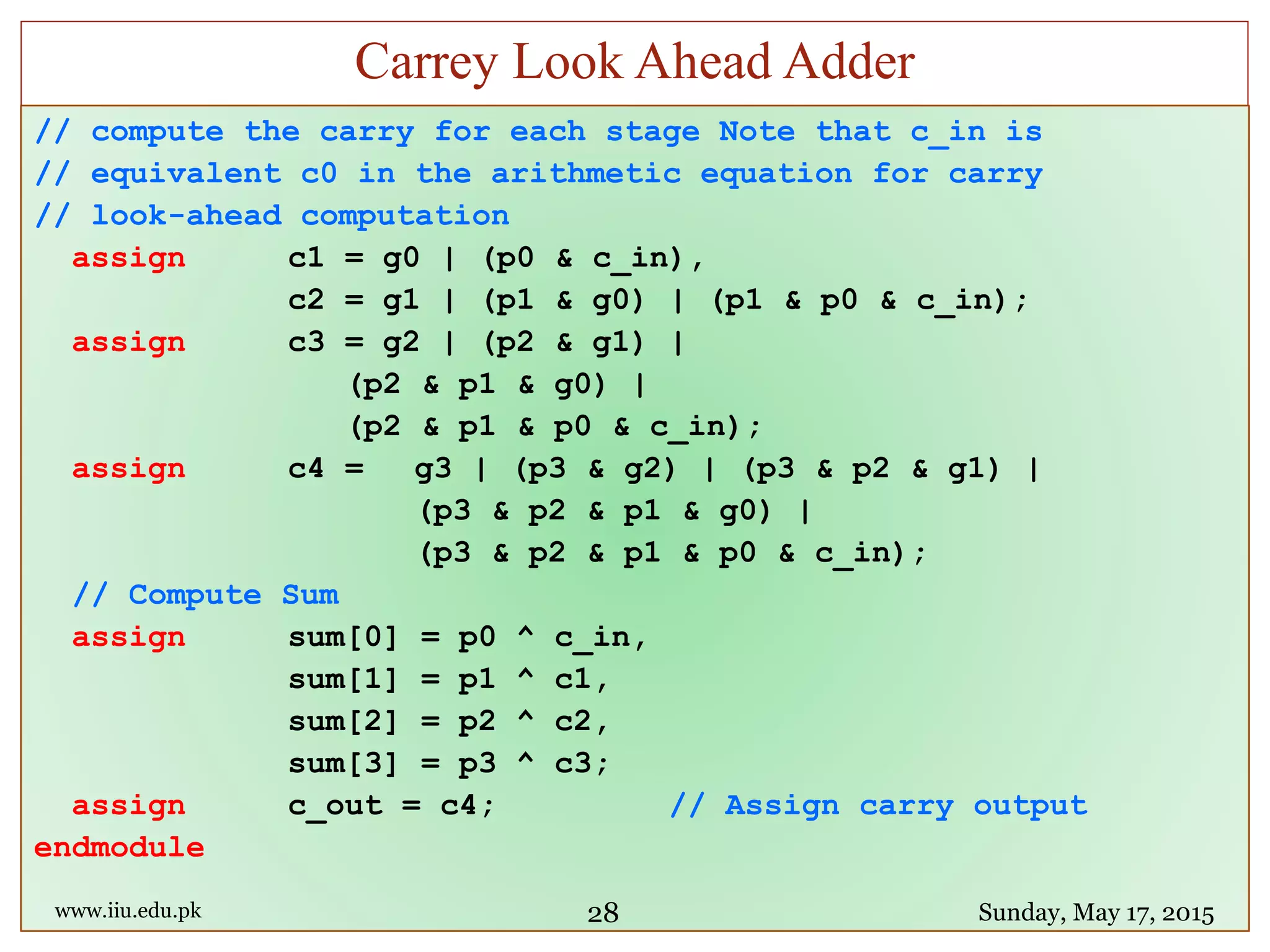// compute the carry for each stage Note that c_in is
// equivalent c0 in the arithmetic equation for carry
// look-ahead computation
assign c1 = g0 | (p0 & c_in),
c2 = g1 | (p1 & g0) | (p1 & p0 & c_in);
assign c3 = g2 | (p2 & g1) |
(p2 & p1 & g0) |
(p2 & p1 & p0 & c_in);
assign c4 = g3 | (p3 & g2) | (p3 & p2 & g1) |
(p3 & p2 & p1 & g0) |
(p3 & p2 & p1 & p0 & c_in);
// Compute Sum
assign sum[0] = p0 ^ c_in,
sum[1] = p1 ^ c1,
sum[2] = p2 ^ c2,
sum[3] = p3 ^ c3;
assign c_out = c4; // Assign carry output
endmodule
www.iiu.edu.pk Sunday, May 17, 2015
Carrey Look Ahead Adder
28
 