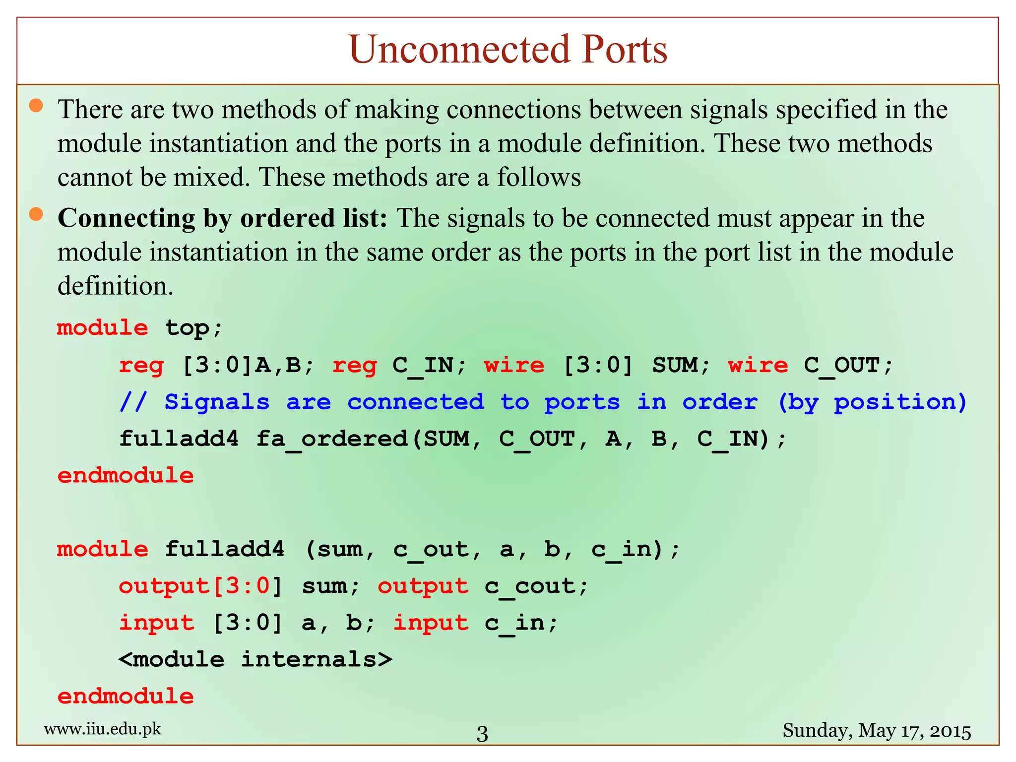  There are two methods of making connections between signals specified in the
module instantiation and the ports in a module definition. These two methods
cannot be mixed. These methods are a follows
 Connecting by ordered list: The signals to be connected must appear in the
module instantiation in the same order as the ports in the port list in the module
definition.
module top;
reg [3:0]A,B; reg C_IN; wire [3:0] SUM; wire C_OUT;
// Signals are connected to ports in order (by position)
fulladd4 fa_ordered(SUM, C_OUT, A, B, C_IN);
endmodule
module fulladd4 (sum, c_out, a, b, c_in);
output[3:0] sum; output c_cout;
input [3:0] a, b; input c_in;
<module internals>
endmodule
www.iiu.edu.pk Sunday, May 17, 2015
Unconnected Ports
3
 