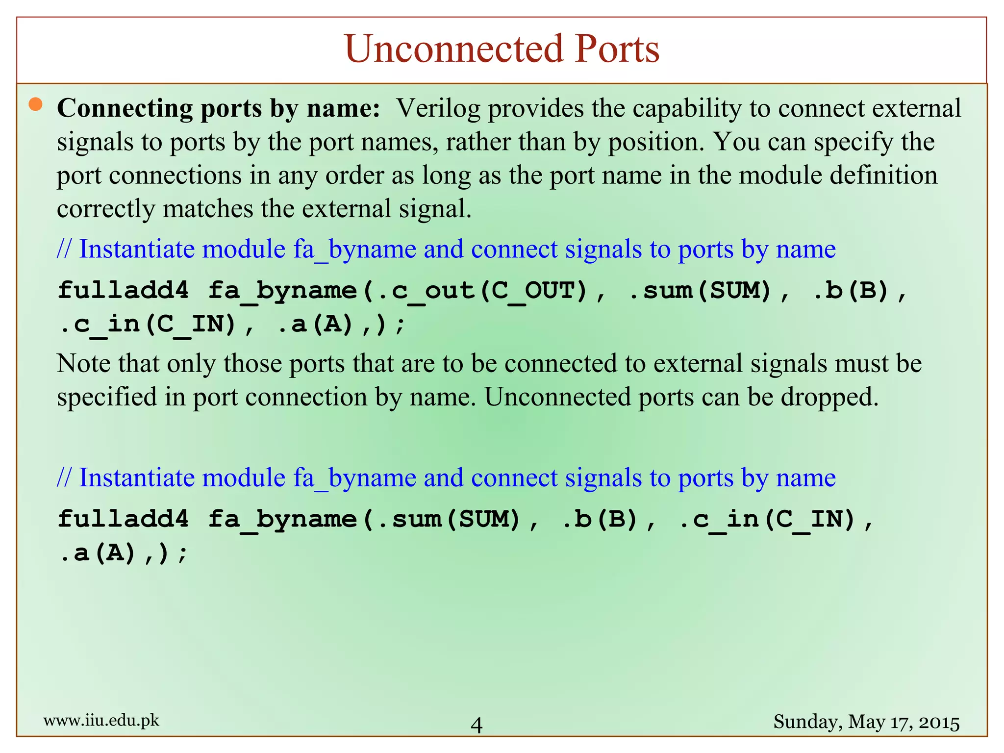  Connecting ports by name: Verilog provides the capability to connect external
signals to ports by the port names, rather than by position. You can specify the
port connections in any order as long as the port name in the module definition
correctly matches the external signal.
// Instantiate module fa_byname and connect signals to ports by name
fulladd4 fa_byname(.c_out(C_OUT), .sum(SUM), .b(B),
.c_in(C_IN), .a(A),);
Note that only those ports that are to be connected to external signals must be
specified in port connection by name. Unconnected ports can be dropped.
// Instantiate module fa_byname and connect signals to ports by name
fulladd4 fa_byname(.sum(SUM), .b(B), .c_in(C_IN),
.a(A),);
www.iiu.edu.pk Sunday, May 17, 2015
Unconnected Ports
4
 