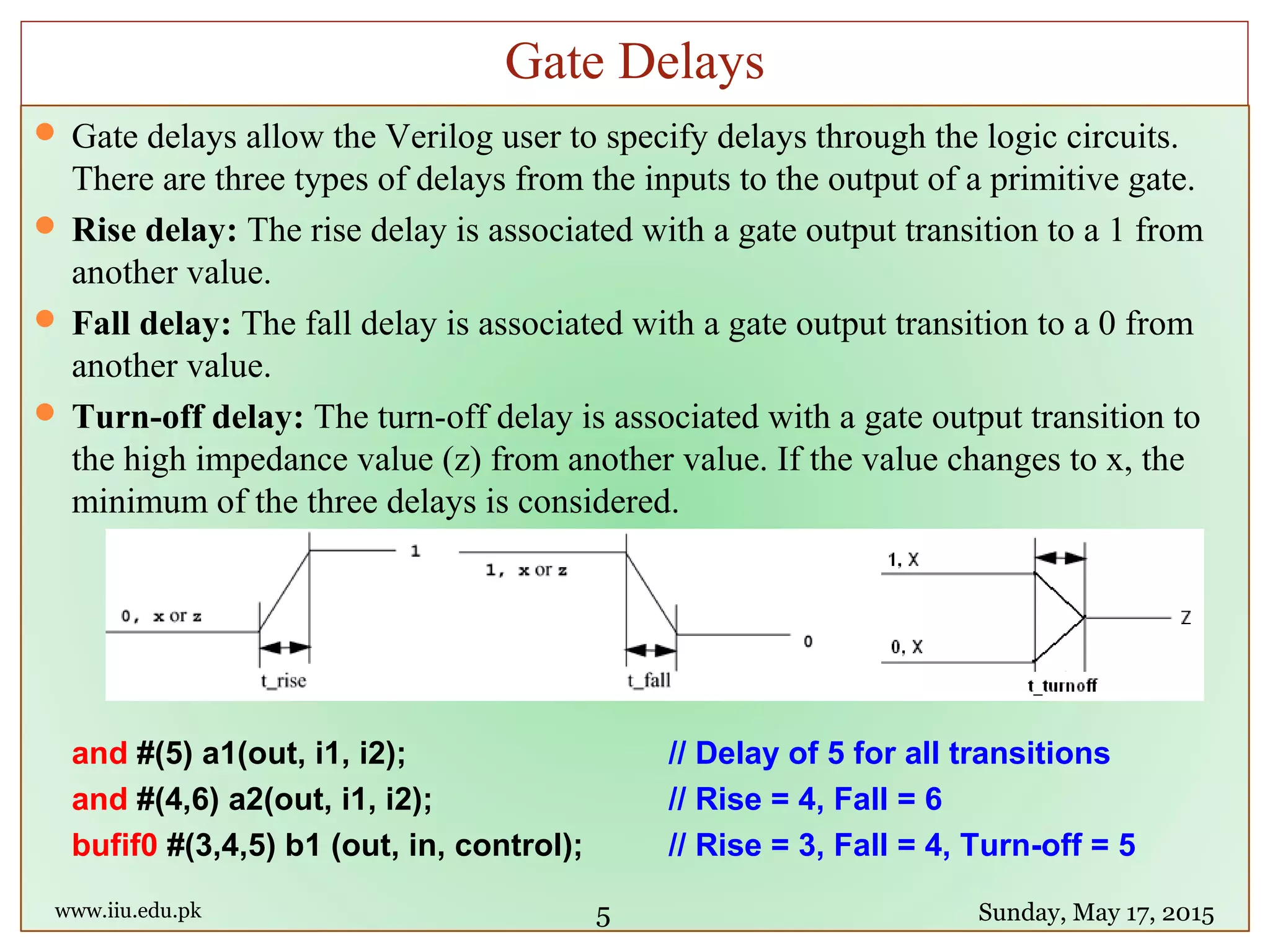  Gate delays allow the Verilog user to specify delays through the logic circuits.
There are three types of delays from the inputs to the output of a primitive gate.
 Rise delay: The rise delay is associated with a gate output transition to a 1 from
another value.
 Fall delay: The fall delay is associated with a gate output transition to a 0 from
another value.
 Turn-off delay: The turn-off delay is associated with a gate output transition to
the high impedance value (z) from another value. If the value changes to x, the
minimum of the three delays is considered.
and #(5) a1(out, i1, i2); // Delay of 5 for all transitions
and #(4,6) a2(out, i1, i2); // Rise = 4, Fall = 6
bufif0 #(3,4,5) b1 (out, in, control); // Rise = 3, Fall = 4, Turn-off = 5
www.iiu.edu.pk Sunday, May 17, 2015
Gate Delays
5
 
