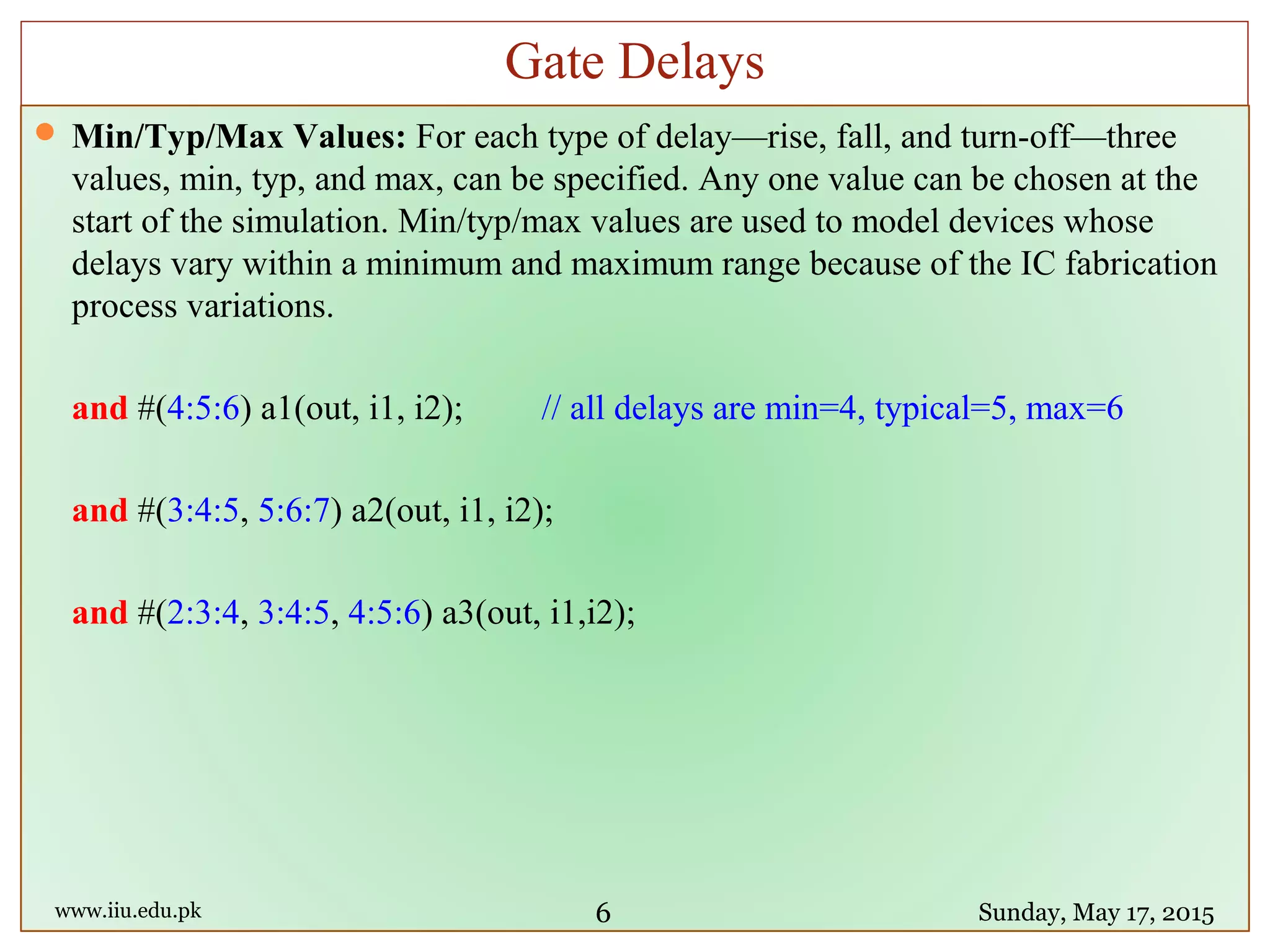  Min/Typ/Max Values: For each type of delay—rise, fall, and turn-off—three
values, min, typ, and max, can be specified. Any one value can be chosen at the
start of the simulation. Min/typ/max values are used to model devices whose
delays vary within a minimum and maximum range because of the IC fabrication
process variations.
and #(4:5:6) a1(out, i1, i2); // all delays are min=4, typical=5, max=6
and #(3:4:5, 5:6:7) a2(out, i1, i2);
and #(2:3:4, 3:4:5, 4:5:6) a3(out, i1,i2);
www.iiu.edu.pk Sunday, May 17, 2015
Gate Delays
6
 