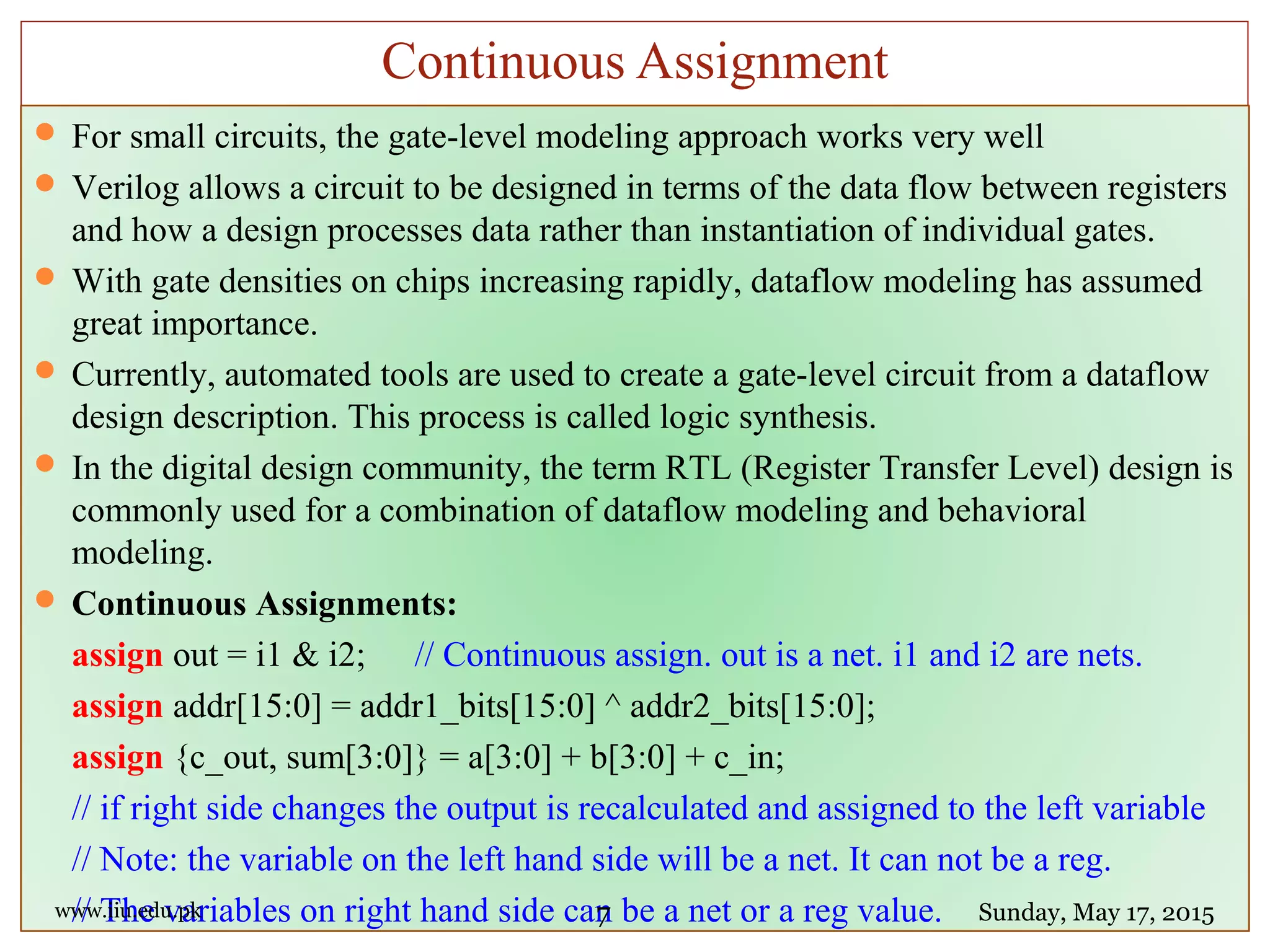  For small circuits, the gate-level modeling approach works very well
 Verilog allows a circuit to be designed in terms of the data flow between registers
and how a design processes data rather than instantiation of individual gates.
 With gate densities on chips increasing rapidly, dataflow modeling has assumed
great importance.
 Currently, automated tools are used to create a gate-level circuit from a dataflow
design description. This process is called logic synthesis.
 In the digital design community, the term RTL (Register Transfer Level) design is
commonly used for a combination of dataflow modeling and behavioral
modeling.
 Continuous Assignments:
assign out = i1 & i2; // Continuous assign. out is a net. i1 and i2 are nets.
assign addr[15:0] = addr1_bits[15:0] ^ addr2_bits[15:0];
assign {c_out, sum[3:0]} = a[3:0] + b[3:0] + c_in;
// if right side changes the output is recalculated and assigned to the left variable
// Note: the variable on the left hand side will be a net. It can not be a reg.
// The variables on right hand side can be a net or a reg value.www.iiu.edu.pk Sunday, May 17, 2015
Continuous Assignment
7
 