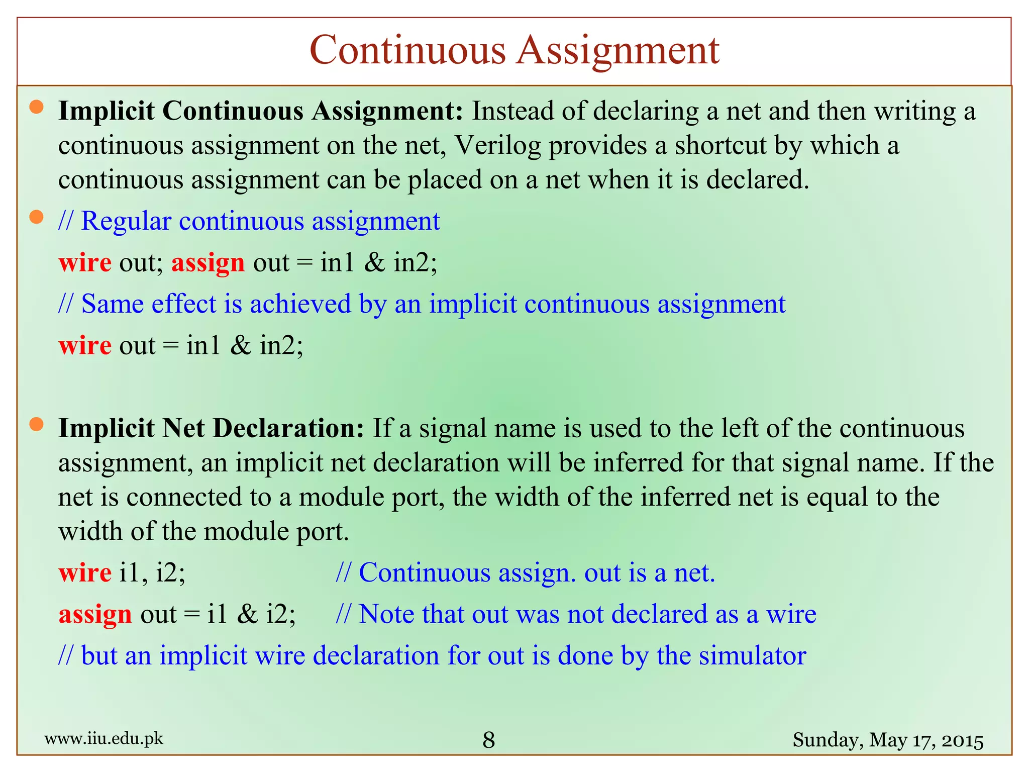  Implicit Continuous Assignment: Instead of declaring a net and then writing a
continuous assignment on the net, Verilog provides a shortcut by which a
continuous assignment can be placed on a net when it is declared.
 // Regular continuous assignment
wire out; assign out = in1 & in2;
// Same effect is achieved by an implicit continuous assignment
wire out = in1 & in2;
 Implicit Net Declaration: If a signal name is used to the left of the continuous
assignment, an implicit net declaration will be inferred for that signal name. If the
net is connected to a module port, the width of the inferred net is equal to the
width of the module port.
wire i1, i2; // Continuous assign. out is a net.
assign out = i1 & i2; // Note that out was not declared as a wire
// but an implicit wire declaration for out is done by the simulator
www.iiu.edu.pk Sunday, May 17, 2015
Continuous Assignment
8
 
