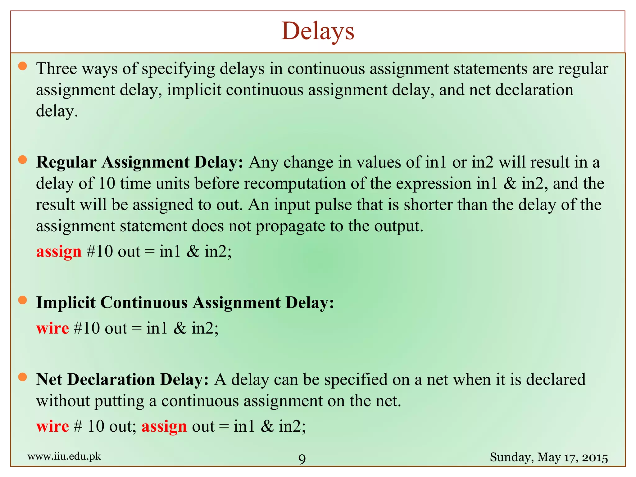  Three ways of specifying delays in continuous assignment statements are regular
assignment delay, implicit continuous assignment delay, and net declaration
delay.
 Regular Assignment Delay: Any change in values of in1 or in2 will result in a
delay of 10 time units before recomputation of the expression in1 & in2, and the
result will be assigned to out. An input pulse that is shorter than the delay of the
assignment statement does not propagate to the output.
assign #10 out = in1 & in2;
 Implicit Continuous Assignment Delay:
wire #10 out = in1 & in2;
 Net Declaration Delay: A delay can be specified on a net when it is declared
without putting a continuous assignment on the net.
wire # 10 out; assign out = in1 & in2;
www.iiu.edu.pk Sunday, May 17, 2015
Delays
9
 