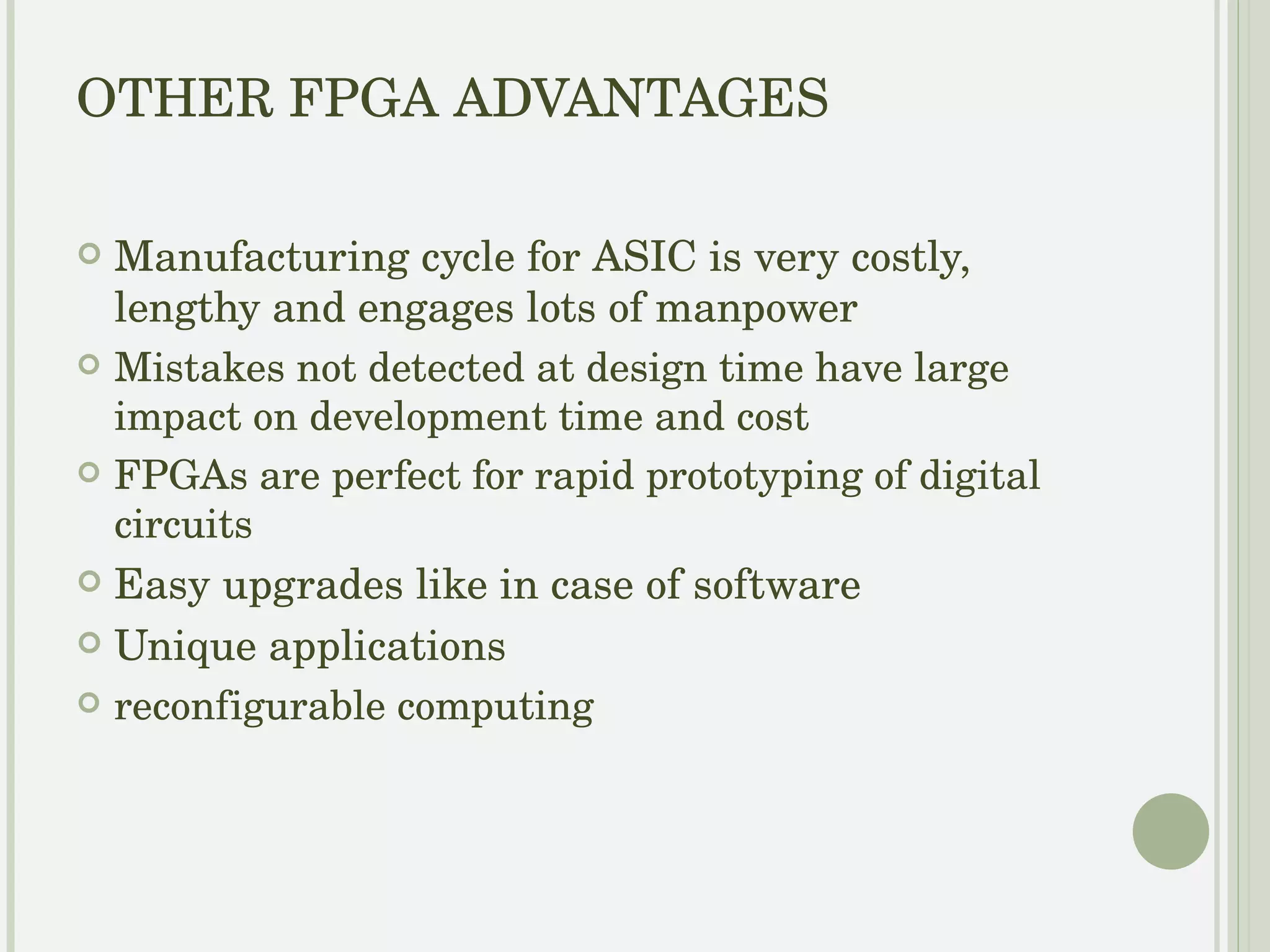 OTHER FPGA ADVANTAGES Manufacturing cycle for ASIC is very costly, lengthy and engages lots of manpower Mistakes not detected at design time have large impact on development time and cost FPGAs are perfect for rapid prototyping of digital circuits Easy upgrades like in case of software Unique applications 
