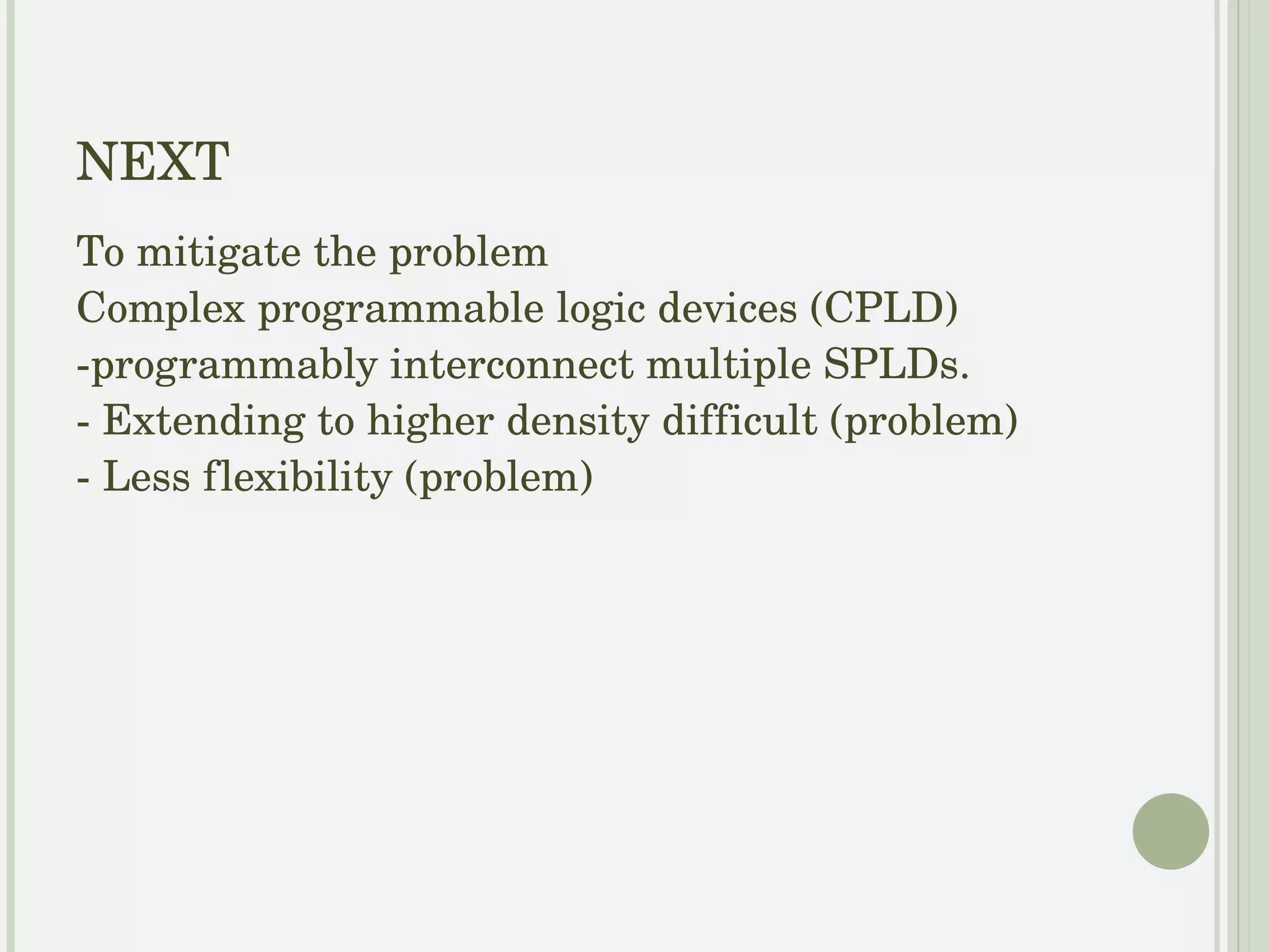 NEXT - To mitigate the problem Complex Programmable Logic Devices (CPLD) programmably interconnect multiple SPLDs.  Problem : Extending to higher density difficult Less flexibility 