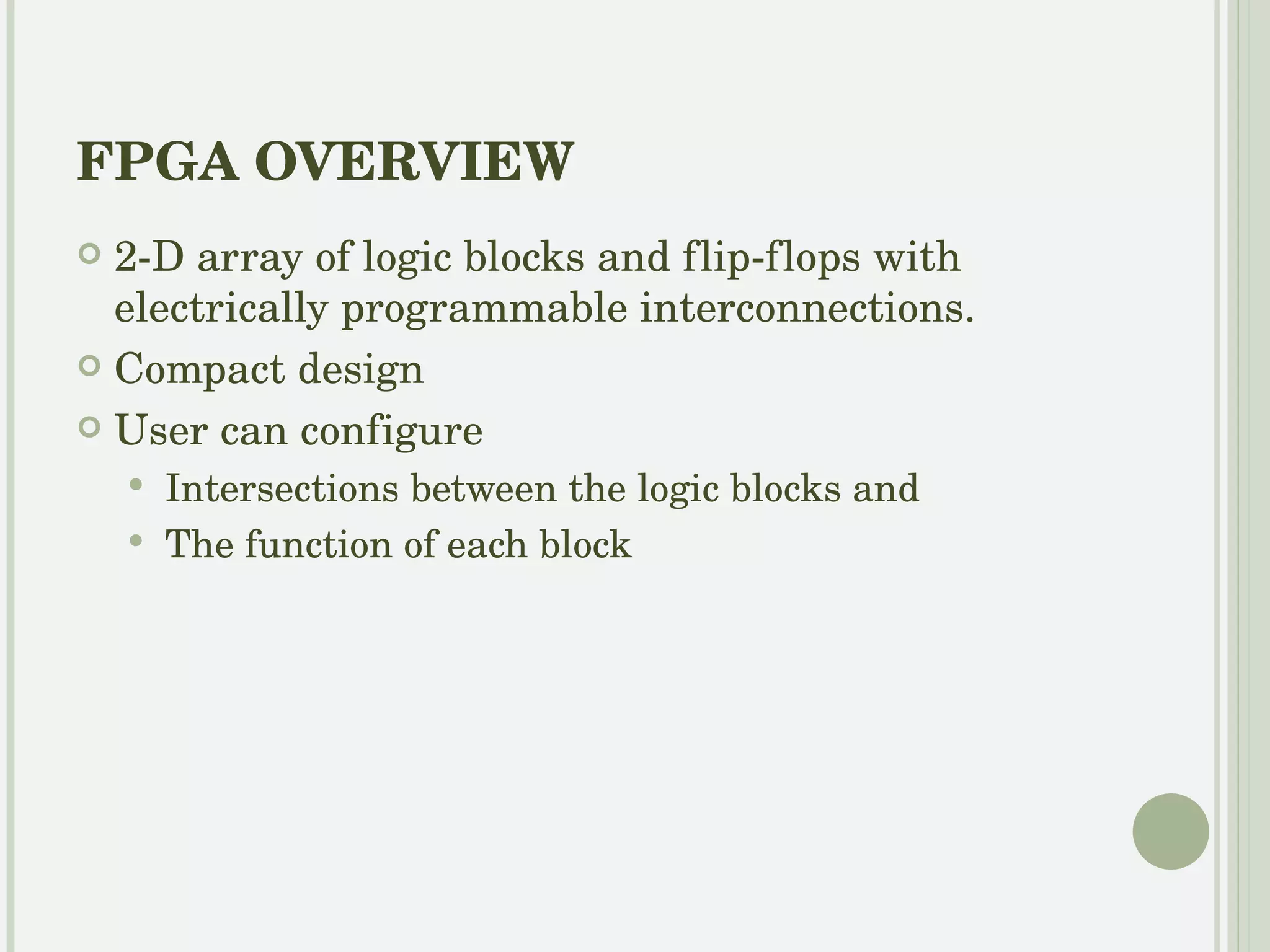 FPGA OVERVIEW 2-D array of logic blocks and flip-flops with programmable interconnections. Compact design User can configure  Intersections between the logic blocks  The function of each block 
