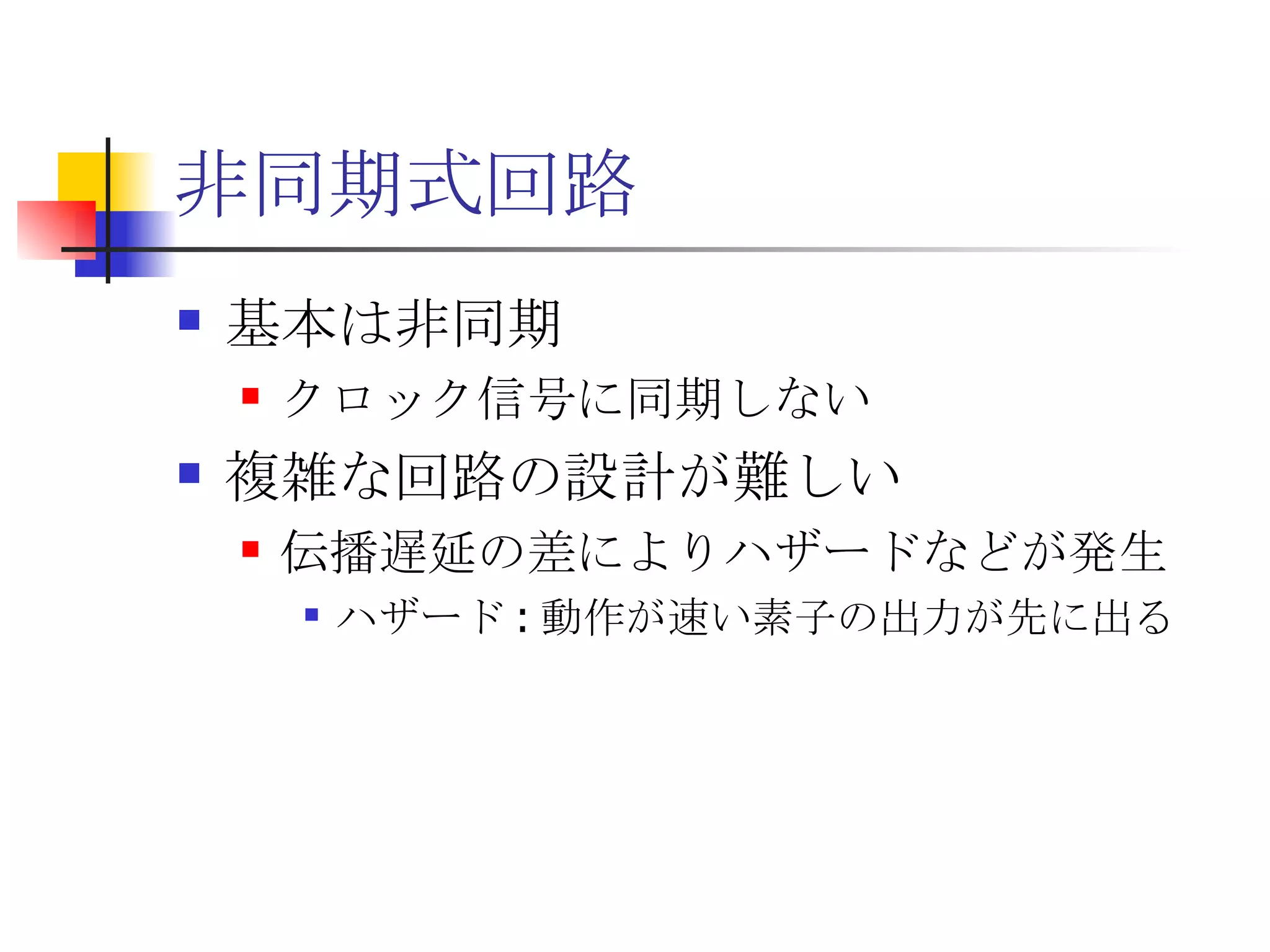 非同期式回路 基本は非同期 クロック信号に同期しない 複雑な回路の設計が難しい 伝播遅延の差によりハザードなどが発生 ハザード : 動作が速い素子の出力が先に出る 