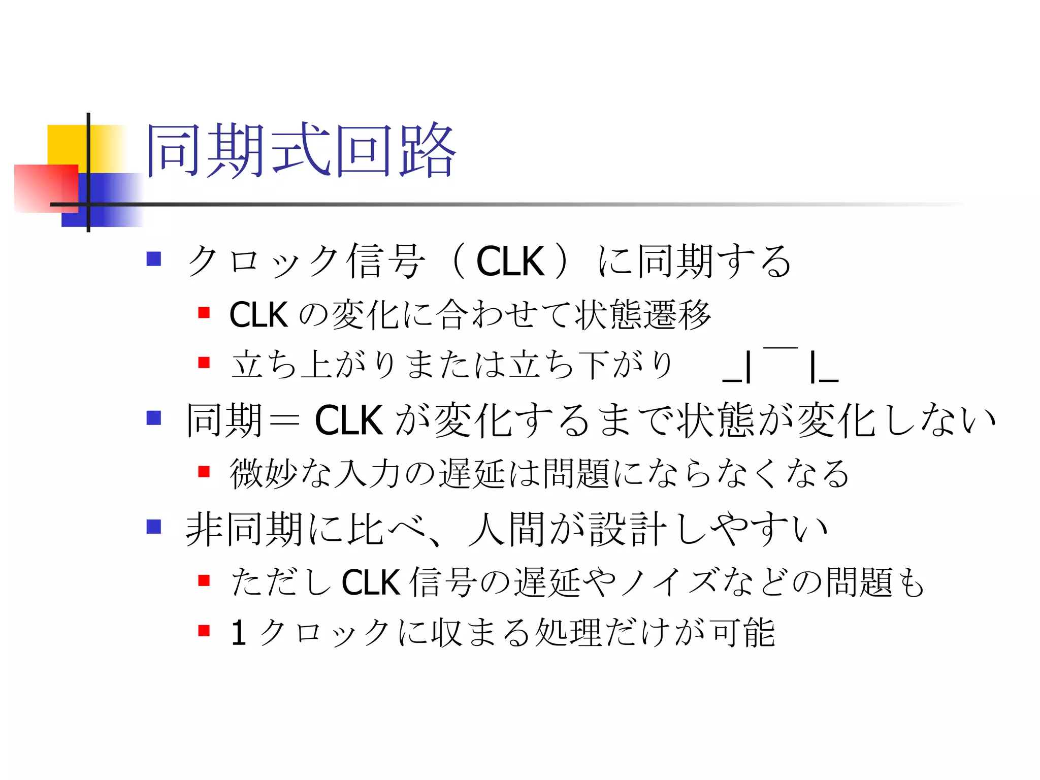 同期式回路 クロック信号（ CLK ）に同期する CLK の変化に合わせて状態遷移 立ち上がりまたは立ち下がり  _| ￣ |_ 同期＝ CLK が変化するまで状態が変化しない 微妙な入力の遅延は問題にならなくなる 非同期に比べ、人間が設計しやすい ただし CLK 信号の遅延やノイズなどの問題も 1 クロックに収まる処理だけが可能 