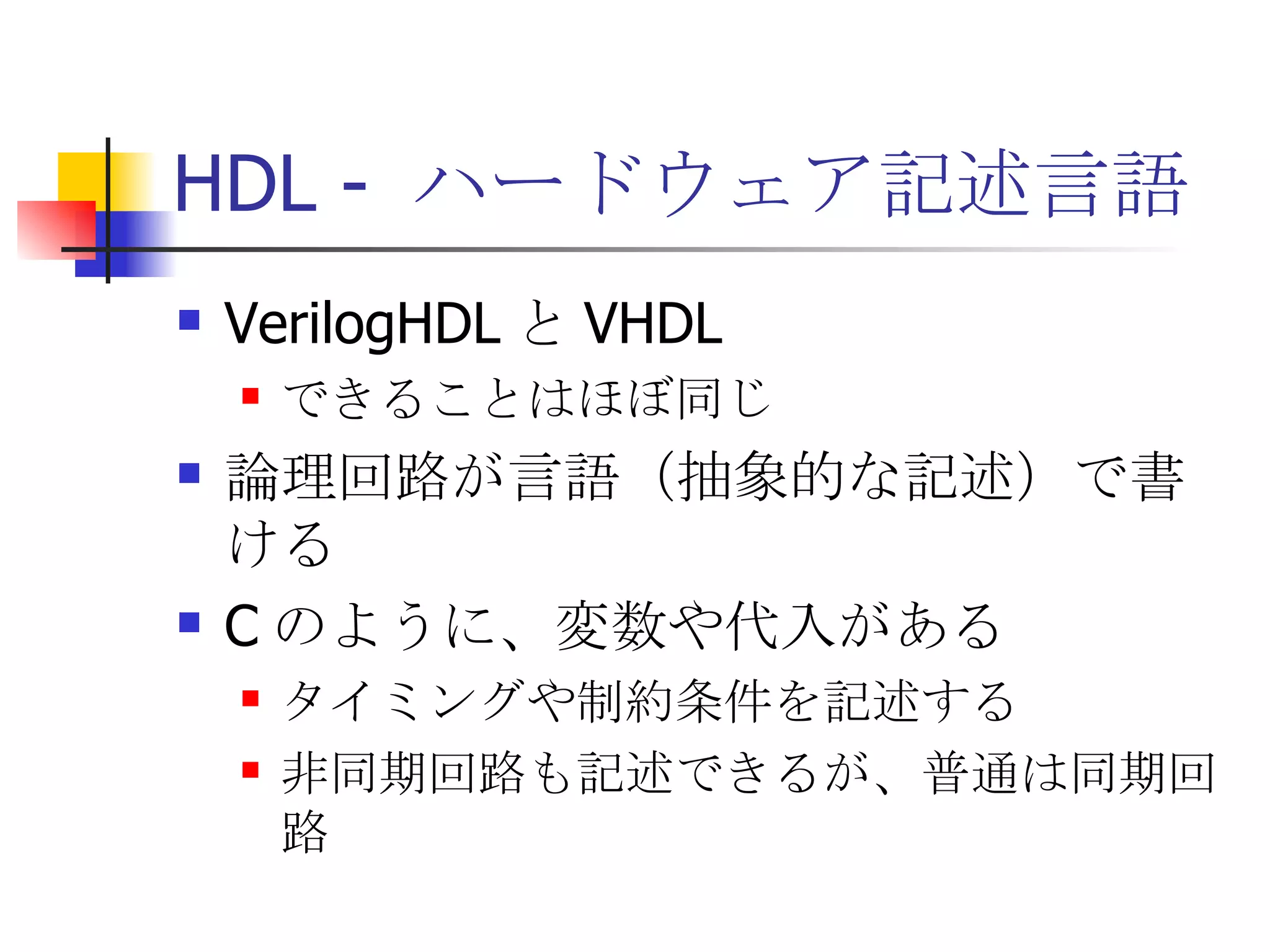HDL -  ハードウェア記述言語 VerilogHDL と VHDL できることはほぼ同じ 論理回路が言語（抽象的な記述）で書ける C のように、変数や代入がある タイミングや制約条件を記述する 非同期回路も記述できるが、普通は同期回路 