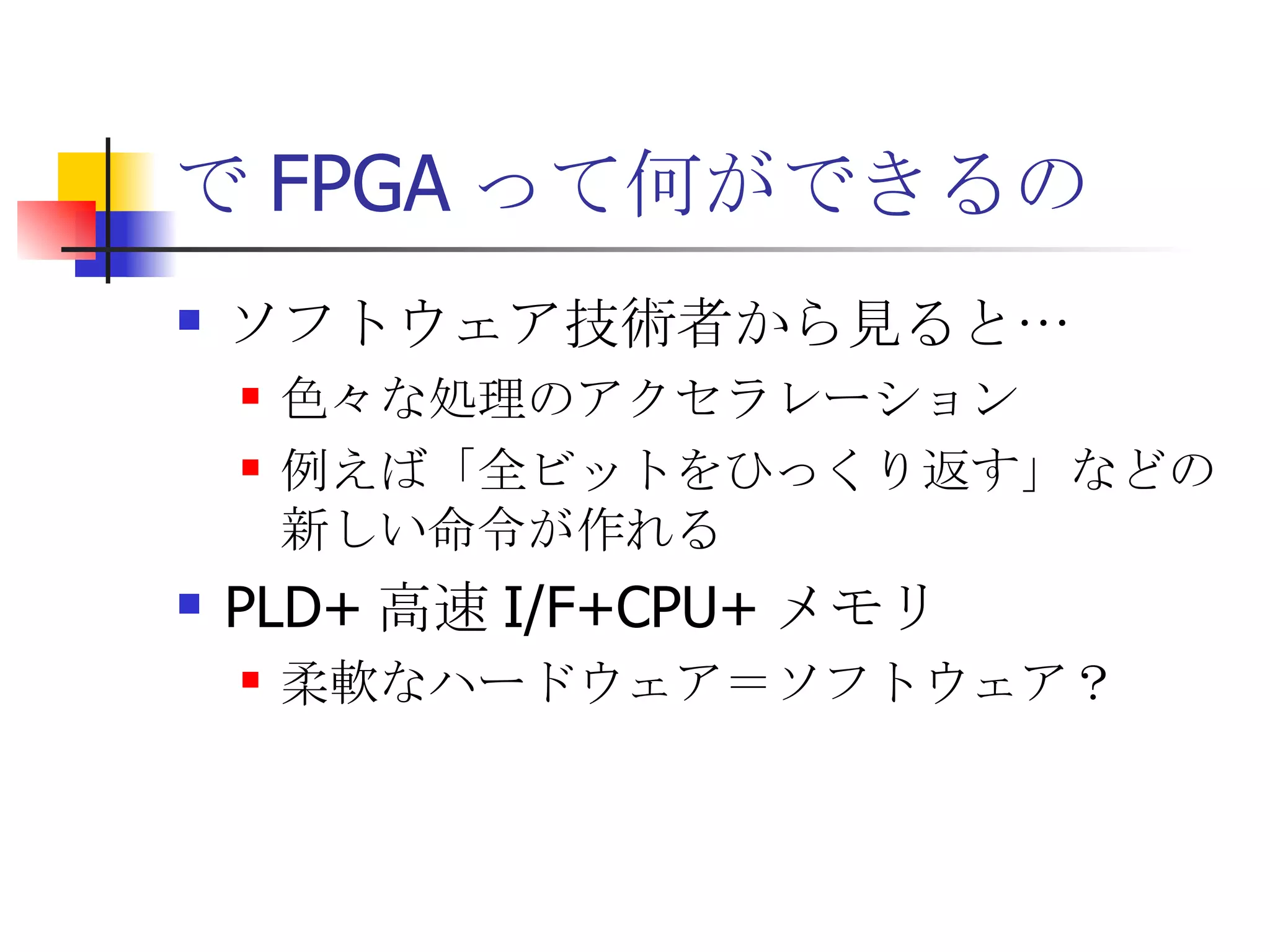 で FPGA って何ができるの ソフトウェア技術者から見ると… 色々な処理のアクセラレーション 例えば「全ビットをひっくり返す」などの新しい命令が作れる PLD+ 高速 I/F+CPU+ メモリ 柔軟なハードウェア＝ソフトウェア？ 