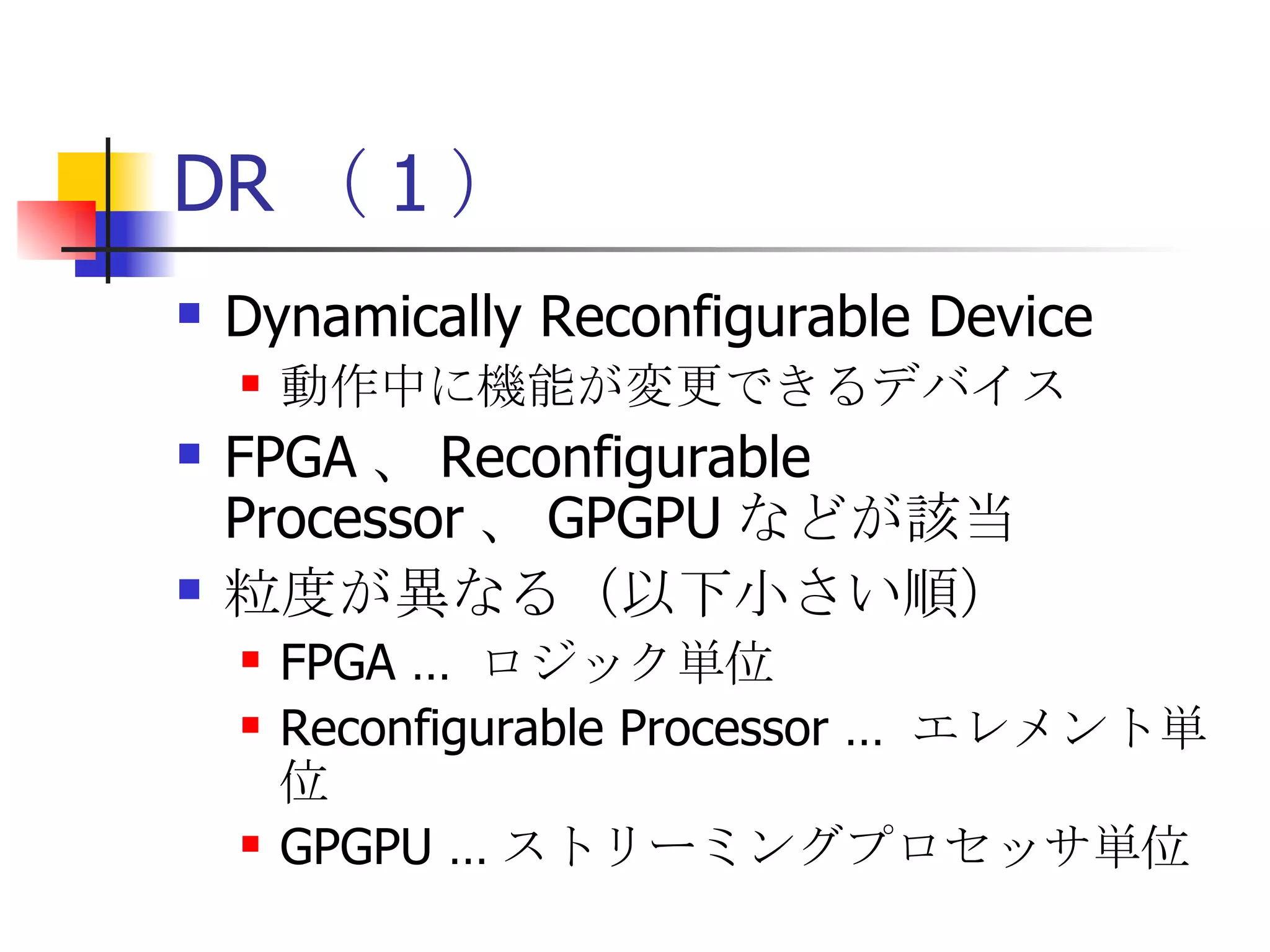 DR （ 1 ） Dynamically Reconfigurable Device 動作中に機能が変更できるデバイス FPGA 、 Reconfigurable Processor 、 GPGPU などが該当 粒度が異なる（以下小さい順） FPGA …  ロジック単位 Reconfigurable Processor …  エレメント単位 GPGPU … ストリーミングプロセッサ単位 