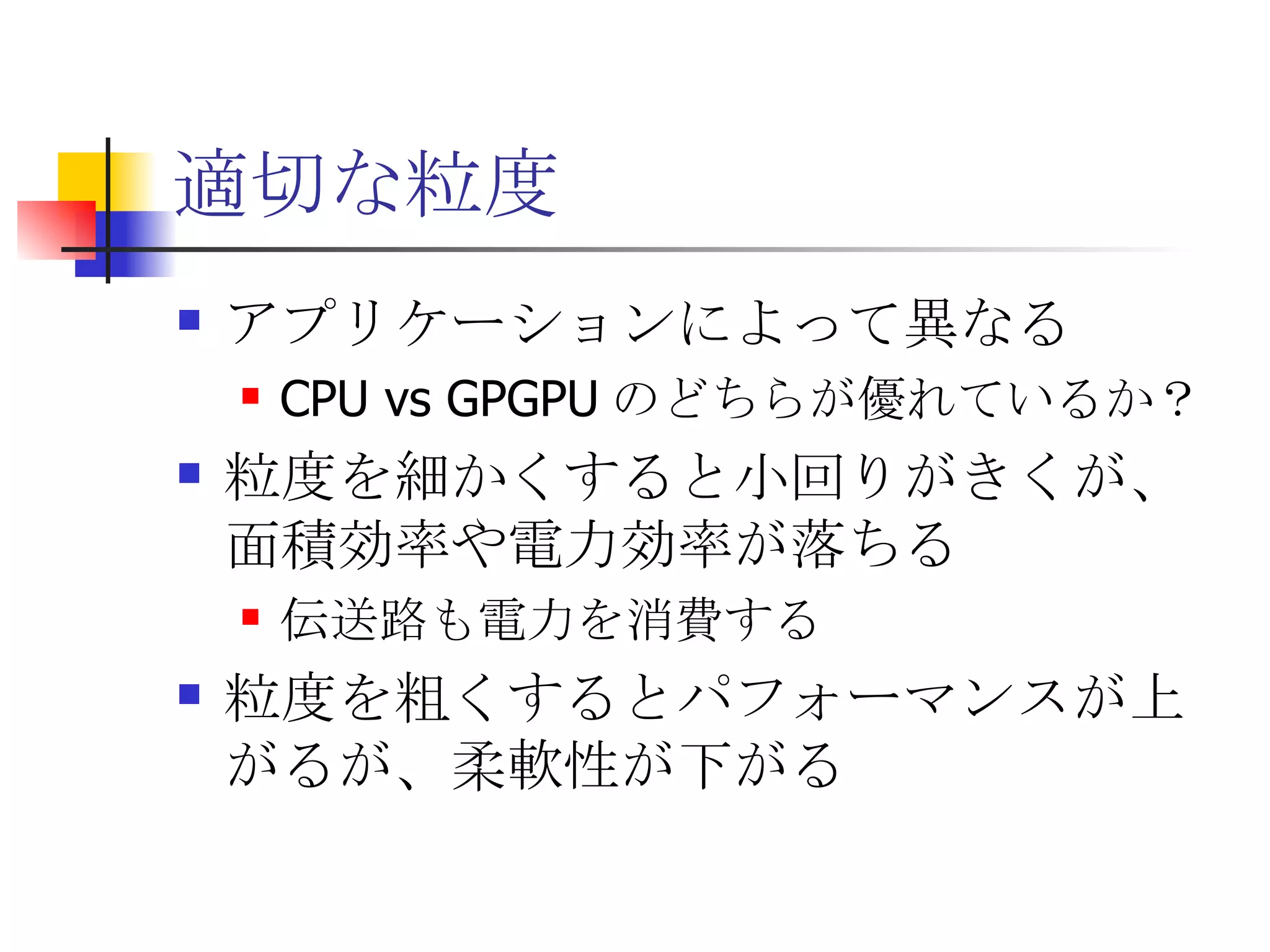 適切な粒度 アプリケーションによって異なる CPU vs GPGPU のどちらが優れているか？ 粒度を細かくすると小回りがきくが、面積効率や電力効率が落ちる 伝送路も電力を消費する 粒度を粗くするとパフォーマンスが上がるが、柔軟性が下がる 