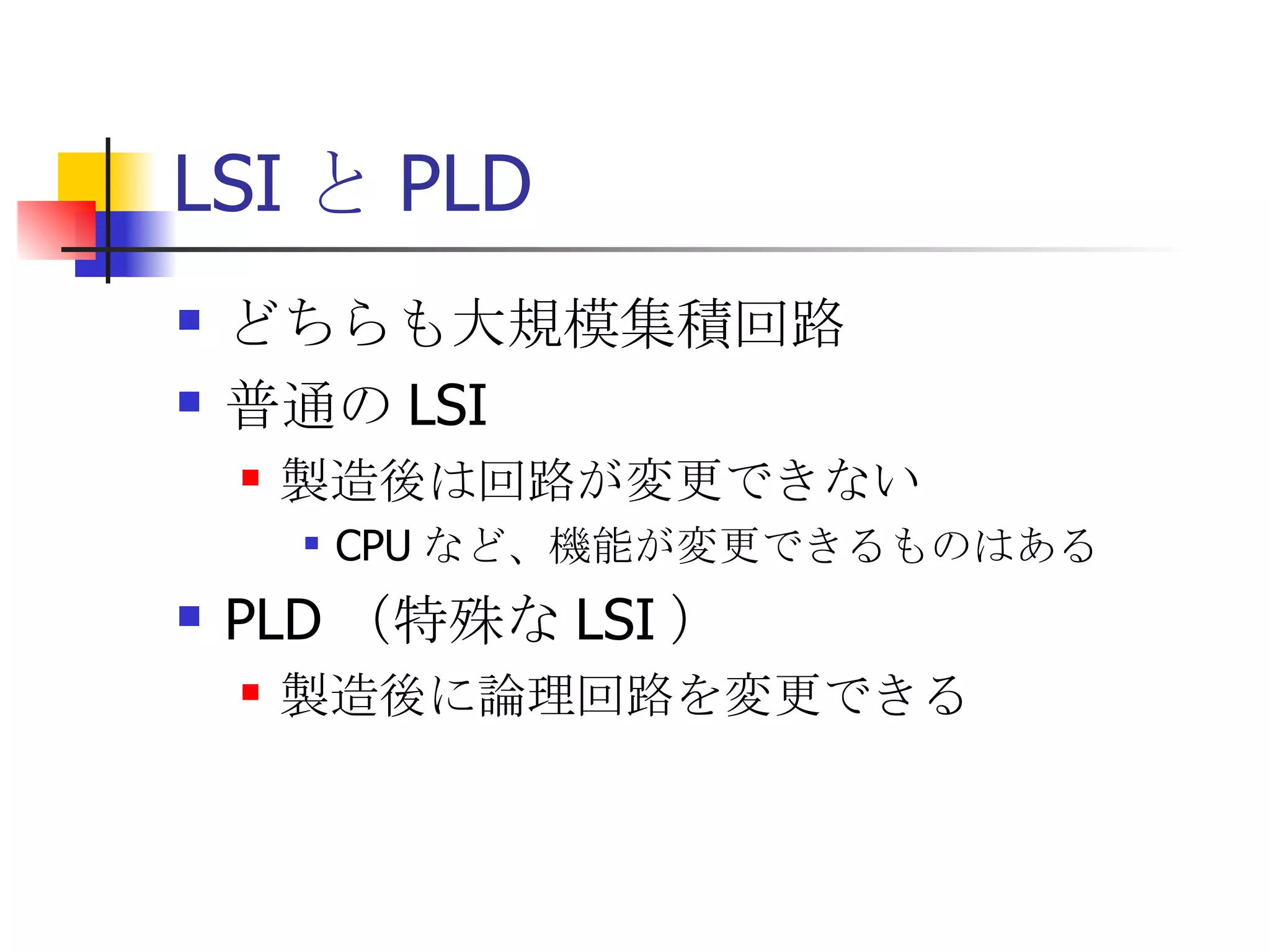 LSI と PLD どちらも大規模集積回路 普通の LSI 製造後は回路が変更できない CPU など、機能が変更できるものはある PLD （特殊な LSI ） 製造後に論理回路を変更できる 