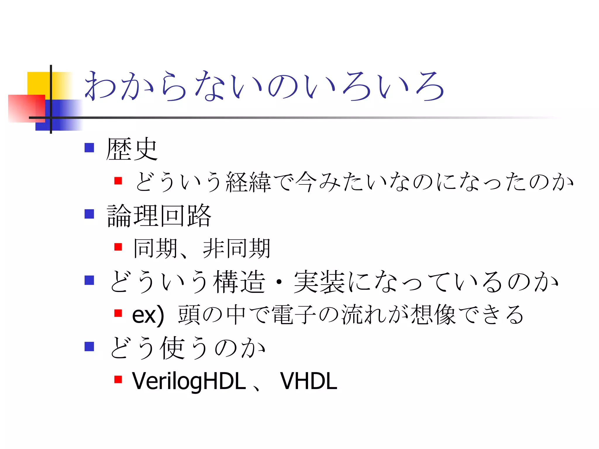 わからないのいろいろ 歴史 どういう経緯で今みたいなのになったのか 論理回路 同期、非同期 どういう構造・実装になっているのか ex)  頭の中で電子の流れが想像できる どう使うのか VerilogHDL 、 VHDL 